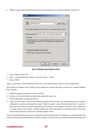 4.   Marque as duas opções descritas anteriormente. Sua janela deve estar conforme indicado na Figura 3.9




                                     Figura 3.9 Definindo opções de Modo de console.

5.   Dê um clique no botão OK.
6.   Salve o console novamente, usando o comando Arquivo -> Salvar.
7.   Feche o MMC.

Agora você ira abrir o console administra_disco.msc, criado anteriormente e testar as novas configurações.

Para verificar se o Windows Server 2003 criou um atalho para o console administra_usuarios.msc, na área de trabalho
faça o seguinte.

1.   Minimize quaisquer janelas que você tiver abertas.
2.   Localize, na Área de trabalho, um atalho para administra_disco.msc.
3.   Dê um clique duplo no atalho para abri-lo.
4.   Clique no menu Arquivo. Observe que uma série de opções foram retiradas, isto acontece porque este console foi
     configurado o console para funcionar no modo: “Modo de usuário - acesso limitado, janela única”, o qual con-
     cede acesso aos usuários somente às áreas da árvore de console visíveis quando o console foi salvo, impede que
     os usuários abram novas janelas e também impede que sejam adicionados ou removidos snap-ins. No menu
     Arquivo estão disponíveis apenas dois comandos: Opções e Sair.

Existem muitas aplicações práticas para a criação de consoles personalizados. Por exemplo, caso um funcionário seja
responsável apenas pelo gerenciamento de usuários e grupos, você pode criar um console personalizado somente com




www.juliobattisti.com.br                                  182
 