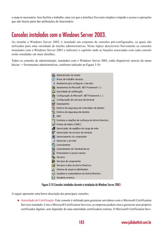 o snap-in necessário. Isso facilita o trabalho, uma vez que a interface fica mais simples e impede o acesso a operações
que não fazem parte das atribuições do funcionário.



Consoles instalados com o Windows Server 2003.
Ao instalar o Windows Server 2003, é instalado um conjunto de consoles pré-configurados, os quais são
utilizados para uma variedade de tarefas administrativas. Neste tópico descreverei brevemente os consoles
instalados com o Windows Server 2003 e indicarei o capítulo onde as funções associadas com cada console
serão estudadas em mais detalhes.

Todos os consoles de administração, instalados com o Windows Server 2003, estão disponíveis através do menu
Iniciar -> Ferramentas administrativas, conforme indicado na Figura 3.10:




                         Figura 3.10 Consoles instalados durante a instalação do Windows Server 2003.

A seguir apresento uma breve descrição dos principais consoles:

    ◆   Autoridade de Certificação: Este console é utilizado para gerenciar servidores com o Microsoft Certification
        Services instalado. Com o Microsoft Certification Services, as empresas podem criar e gerenciar seus próprios
        certificados digitais, sem depender de uma autoridade certificadora externa. O Microsoft Certification Serv-



                                                            183                                         www.juliobattisti.com.br
 