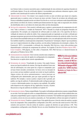 ices fornece todos os recursos necessários para a implementação de uma estrutura de segurança baseada em
        certificados digitais. O uso de certificados digitais é recomendado para ambientes altamente seguros, onde
        questões como autenticação de usuários são fatores preponderantes.
    ◆   Administrador de cluster: Um cluster é um conjunto de dois ou mais servidores que atuam em conjunto,
        aparecendo para os usuários como se fossem um único servidor. Cluster de servidores são utilizados para
        fornecer redundância (quando um dos servidores fica fora do ar, os serviços continuam sendo disponibilizados
        pelos demais servidores do cluster) e também para balanceamento de carga, onde as requisições dos clientes
        são distribuídas entre os servidores do cluster para obter um bom desempenho.
    ◆   Serviços de componentes: Este console é utilizado para o registro e gerenciamento de componentes de soft-
        ware. Toda a estrutura e o modelo do Framework .NET é baseado na criação de programas baseados em
        componentes. Por exemplo, um componente de software pode ser criado com o fim específico de fazer a
        validação de números de cartão de crédito. Este componente pode ser registrado no servidor e utilizado por
        quaisquer programas que precisem da funcionalidade de validação de números de cartão de crédito. Isso evita
        que a mesma funcionalidade tenha que ser codificada repetidas vezes, em cada aplicação onde ela for necessária.
        Isso também simplifica a atualização dos componentes. Os puristas de “orientação a objetos” que me perdoem,
        mas isso é reaproveitamento de código na prática, um dos pilares fundamentais da orientação a objetos. No
        Framework .NET, é recomendada a utilização dos chamados Web Services, como infra-estrutura para
        disponibilização e utilização de componentes de software. No Capítulo 25 do livro Windows Server 2003 –
        Curso Completo, 1568 páginas, eu falo sobre o Framework .NET, Web Services e o desenvolvimento de
        aplicações no Windows Server 2003.
    ◆   Gerenciamento do computador: Este é um dos consoles mais completos e
                                                                                      NOTA: Para informações detalhadas
        oferece acesso a uma série de opções de configurações do computador.
        Vou descrever as opções deste console separadamente.
                                                                                      sobre o Framework .NET, seus
                                                                                      elementos, o conceito de Web Serv-
    ◆   Ferramentas do sistema: Visualizador de eventos: Esta opção fornece           ices e o desenvolvimento de aplicações
        acesso aos logs de auditoria do sistema. Nos logs de auditoria ficam uma      Web baseadas na linguagem ASP.NET,
        série de informações, tais como quem fez o logon no computador, quis          consulte o livro: “ASP.NET: Uma Nova
        serviços foram iniciados corretamente. Se houve erros na iniciação de         Revolução na Criação de Sites e
        um ou mais serviços também é gravado um evento no log de auditoria.           Aplicações Web”.
        Alguns eventos são salvos automaticamente e outros precisam ser
        configurados pelo administrador, para que sejam gravados no logo de
        auditoria. Por exemplo, o acesso a pastas e arquivos não é gravado, por
        padrão, nos logs de auditoria. O administrador pode configurar para que
        o acesso a determinadas pastas e/ou arquivos seja auditado. Por padrão
        estão disponíveis três categorias de log: Application, Security e System.
        Descreverei os logs de auditoria em detalhes no Capítulo 10.

    ◆   Ferramentas do sistema: Pastas compartilhadas: Esta opção é utilizada para administrar as pastas compartilhadas
        no servidor. Você tem opção de exibir os compartilhamentos existentes, quais seções foram estabelecidas com
        cada pasta compartilhada e quais os arquivos estão abertos no momento. Você também tem opção de desconectar
        os usuários, enviar um aviso aos usuários conectados, etc. Você aprenderá a utilizar esta opção no Capítulo 6.
    ◆   Ferramentas do sistema: Usuários e grupos locais: Esta opção dá acesso a lista de contas de usuários e grupos
        locais do computador. Para computadores configurados como DCs, esta lista não estará acessível. Para DCs
        somente está acessível a lista de contas de usuários e grupos do domínio ao qual pertence o DC. Para
        computadores configurados como Member Servers ou como Standalone Servers (servidores que não fazem



www.juliobattisti.com.br                                 184
 