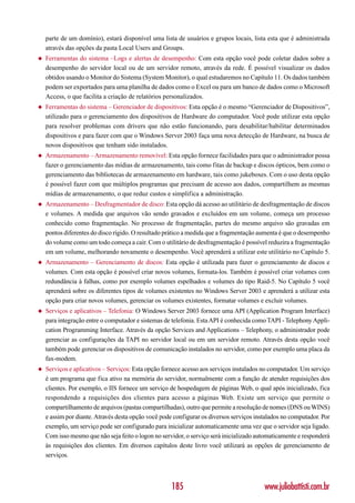 parte de um domínio), estará disponível uma lista de usuários e grupos locais, lista esta que é administrada
    através das opções da pasta Local Users and Groups.
◆   Ferramentas do sistema –Logs e alertas de desempenho: Com esta opção você pode coletar dados sobre a
    desempenho do servidor local ou de um servidor remoto, através da rede. É possível visualizar os dados
    obtidos usando o Monitor do Sistema (System Monitor), o qual estudaremos no Capítulo 11. Os dados também
    podem ser exportados para uma planilha de dados como o Excel ou para um banco de dados como o Microsoft
    Access, o que facilita a criação de relatórios personalizados.
◆   Ferramentas do sistema – Gerenciador de dispositivos: Esta opção é o mesmo “Gerenciador de Dispositivos”,
    utilizado para o gerenciamento dos dispositivos de Hardware do computador. Você pode utilizar esta opção
    para resolver problemas com drivers que não estão funcionando, para desabilitar/habilitar determinados
    dispositivos e para fazer com que o Windows Server 2003 faça uma nova detecção de Hardware, na busca de
    novos dispositivos que tenham sido instalados.
◆   Armazenamento – Armazenamento removível: Esta opção fornece facilidades para que o administrador possa
    fazer o gerenciamento das mídias de armazenamento, tais como fitas de backup e discos ópticos, bem como o
    gerenciamento das bibliotecas de armazenamento em hardware, tais como jukeboxes. Com o uso desta opção
    é possível fazer com que múltiplos programas que precisam de acesso aos dados, compartilhem as mesmas
    mídias de armazenamento, o que reduz custos e simplifica a administração.
◆   Armazenamento – Desfragmentador de disco: Esta opção dá acesso ao utilitário de desfragmentação de discos
    e volumes. A medida que arquivos vão sendo gravados e excluídos em um volume, começa um processo
    conhecido como fragmentação. No processo de fragmentação, partes do mesmo arquivo são gravadas em
    pontos diferentes do disco rígido. O resultado prático a medida que a fragmentação aumenta é que o desempenho
    do volume como um todo começa a cair. Com o utilitário de desfragmentação é possível reduzira a fragmentação
    em um volume, melhorando novamente o desempenho. Você aprenderá a utilizar este utilitário no Capítulo 5.
◆   Armazenamento – Gerenciamento de discos: Esta opção é utilizada para fazer o gerenciamento de discos e
    volumes. Com esta opção é possível criar novos volumes, formata-los. Também é possível criar volumes com
    redundância à falhas, como por exemplo volumes espelhados e volumes do tipo Raid-5. No Capítulo 5 você
    aprenderá sobre os diferentes tipos de volumes existentes no Windows Server 2003 e aprenderá a utilizar esta
    opção para criar novos volumes, gerenciar os volumes existentes, formatar volumes e excluir volumes.
◆   Serviços e aplicativos – Telefonia: O Windows Server 2003 fornece uma API (Application Program Interface)
    para integração entre o computador e sistemas de telefonia. Esta API é conhecida como TAPI - Telephony Appli-
    cation Programming Interface. Através da opção Services and Applications – Telephony, o administrador pode
    gerenciar as configurações da TAPI no servidor local ou em um servidor remoto. Através desta opção você
    também pode gerenciar os dispositivos de comunicação instalados no servidor, como por exemplo uma placa da
    fax-modem.
◆   Serviços e aplicativos – Serviços: Esta opção fornece acesso aos serviços instalados no computador. Um serviço
    é um programa que fica ativo na memória do servidor, normalmente com a função de atender requisições dos
    clientes. Por exemplo, o IIS fornece um serviço de hospedagem de páginas Web, o qual após inicializado, fica
    respondendo a requisições dos clientes para acesso a páginas Web. Existe um serviço que permite o
    compartilhamento de arquivos (pastas compartilhadas), outro que permite a resolução de nomes (DNS ou WINS)
    e assim por diante. Através desta opção você pode configurar os diversos serviços instalados no computador. Por
    exemplo, um serviço pode ser configurado para inicializar automaticamente uma vez que o servidor seja ligado.
    Com isso mesmo que não seja feito o logon no servidor, o serviço será inicializado automaticamente e responderá
    às requisições dos clientes. Em diversos capítulos deste livro você utilizará as opções de gerenciamento de
    serviços.



                                                     185                                 www.juliobattisti.com.br
 