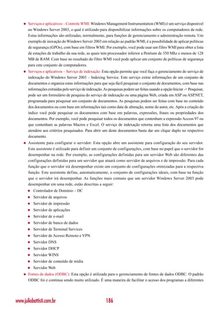 ◆   Serviços e aplicativos – Controle WMI: Windows Management Instrumentation (WMI) é um serviço disponível
        no Windows Server 2003, o qual é utilizado para disponibilizar informações sobre os computadores da rede.
        Estas informações são utilizadas, normalmente, para funções de gerenciamento e administração remota. Um
        exemplo de inovação do Windows Server 2003 em relação ao padrão WMI, é a possibilidade de aplicar políticas
        de segurança (GPOs), com base em filtros WMI. Por exemplo, você pode usar um filtro WMI para obter a lista
        de estações de trabalho da sua rede, as quais tem processador inferior a Pentium de 350 Mhz e menos de 128
        MB de RAM. Com base no resultado do filtro WMI você pode aplicar um conjunto de políticas de segurança
        para este conjunto de computadores.
    ◆   Serviços e aplicativos – Serviço de indexação: Esta opção permite que você faça o gerenciamento do serviço de
        indexação do Windows Server 2003 – Indexing Service. Este serviço extrai informações de um conjunto de
        documentos e organiza estas informações para que seja fácil pesquisar o conjunto de documentos, com base nas
        informações extraídas pelo serviço de indexação. As pesquisas podem ser feitas usando a opção Iniciar -> Pesquisar,
        pode ser um formulário de pesquisa do serviço de indexação ou uma página Web, criada em ASP ou ASP.NET,
        programada para pesquisar um conjunto de documentos. As pesquisas podem ser feitas com base no conteúdo
        dos documentos ou com base em informações tais como data de alteração, nome do autor, etc. Após a criação do
        índice você pode pesquisar os documentos com base em palavras, expressões, frases ou propriedades dos
        documentos. Por exemplo, você pode pesquisar todos os documentos que contenham a expressão Access 97 ou
        que contenham as palavras Macros e Excel. O serviço de indexação retorna uma lista dos documentos que
        atendem aos critérios pesquisados. Para abrir um deste documentos basta dar um clique duplo no respectivo
        documento.
    ◆   Assistente para configurar o servidor: Esta opção abre um assistente para configuração do seu servidor.
        Este assistente é utilizado para definir um conjunto de configurações, com base no papel que o servidor for
        desempenhar na rede. Por exemplo, as configurações definidas para um servidor Web são diferentes das
        configurações definidas para um servidor que atuará como servidor de arquivos e de impressão. Para cada
        função que o servidor irá desempenhar existe um conjunto de configurações otimizadas para a respectiva
        função. Este assistente define, automaticamente, o conjunto de configurações ideais, com base na função
        que o servidor irá desempenhar. As funções mais comuns que um servidor Windows Server 2003 pode
        desempenhar em uma rede, estão descritas a seguir:
        ◆   Controlador de Domínio – DC
        ◆   Servidor de arquivos
        ◆   Servidor de impressão
        ◆   Servidor de aplicações
        ◆   Servidor de e-mail
        ◆   Servidor de banco de dados
        ◆   Servidor de Terminal Services
        ◆   Servidor de Acesso Remoto e VPN
        ◆   Servidor DNS
        ◆   Servidor DHCP
        ◆   Servidor WINS
        ◆   Servidor de conteúdo de mídia
        ◆   Servidor Web
    ◆   Fontes de dados (ODBC): Esta opção é utilizada para o gerenciamento de fontes de dados ODBC. O padrão
        ODBC foi e continua sendo muito utilizado. É uma maneira de facilitar o acesso dos programas a diferentes




www.juliobattisti.com.br                                   186
 