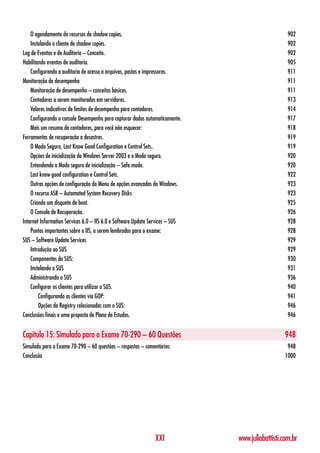 O agendamento do recursos de shadow copies.                                                    902
    Instalando o cliente de shadow copies.                                                         902
Log de Eventos e de Auditoria – Conceito.                                                          902
Habilitando eventos de auditoria.                                                                  905
    Configurando a auditoria de acesso a arquivos, pastas e impressoras.                           911
Monitoração de desempenho                                                                          911
    Monitoração de desempenho – conceitos básicos.                                                 911
    Contadores a serem monitorados em servidores.                                                  913
    Valores indicativos de limites de desempenho para contadores.                                  914
    Configurando o console Desempenho para capturar dados automaticamente.                         917
    Mais um resumo de contadores, para você não esquecer:                                          918
Ferramentas de recuperação a desastres.                                                            919
    O Modo Seguro, Last Know Good Configuration e Control Sets..                                   919
    Opções de inicialização do Windows Server 2003 e o Modo seguro.                                920
    Entendendo o Modo seguro de inicialização – Safe mode.                                         920
    Last know good configuration e Control Sets.                                                   922
    Outras opções de configuração do Menu de opções avançadas do Windows.                          923
    O recurso ASR – Automated System Recovery Disks                                                923
    Criando um disquete de boot.                                                                   925
    O Console de Recuperação.                                                                      926
Internet Information Services 6.0 – IIS 6.0 e Software Update Services – SUS                       928
    Pontos importantes sobre o IIS, a serem lembrados para o exame:                                928
SUS – Software Update Services                                                                     929
    Introdução ao SUS                                                                              929
    Componentes do SUS:                                                                            930
    Instalando o SUS                                                                               931
    Administrando o SUS                                                                            936
    Configurar os clientes para utilizar o SUS.                                                    940
        Configurando os clientes via GOP:                                                          941
        Opções da Registry relacionadas com o SUS:                                                 946
Conclusões finais e uma proposta de Plano de Estudos.                                              946


Capítulo 15: Simulado para o Exame 70-290 – 60 Questões                                           948
Simulado para o Exame 70-290 – 60 questões – respostas – comentários:                              948
Conclusão                                                                                         1000




                                                               XXI             www.juliobattisti.com.br
 
