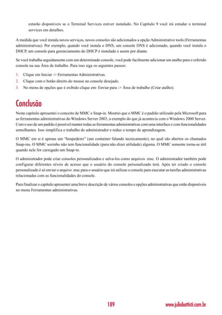estarão disponíveis se o Terminal Services estiver instalado. No Capítulo 9 você irá estudar o terminal
        services em detalhes.

A medida que você instala novos serviços, novos consoles são adicionados a opção Administrative tools (Ferramentas
administrativas). Por exemplo, quando você instala o DNS, um console DNS é adicionado, quando você instala o
DHCP, um console para gerenciamento do DHCP é instalado e assim por diante.

Se você trabalha seguidamente com um determinado console, você pode facilmente adicionar um atalho para o referido
console na sua Área de trabalho. Para isso siga os seguintes passos:

1.   Clique em Iniciar -> Ferramentas Administrativas.
2.   Clique com o botão direito do mouse no console desejado.
3.   No menu de opções que é exibido clique em: Enviar para -> Área de trabalho (Criar atalho).



Conclusão
Neste capítulo apresentei o conceito de MMC e Snap-in. Mostrei que o MMC é o padrão utilizado pela Microsoft para
as ferramentas administrativas do Windows Server 2003, a exemplo do que já acontecia com o Windows 2000 Server.
Com o uso de um padrão é possível manter todas as ferramentas administrativas com uma interface e com funcionalidades
semelhantes. Isso simplifica o trabalho do administrador e reduz o tempo de aprendizagem.

O MMC em si é apenas um “hospedeiro” (um container falando tecnicamente), no qual são abertos os chamados
Snap-ins. O MMC sozinho não tem funcionalidade (para não dizer utilidade) alguma. O MMC somente torna-se útil
quando nele for carregado um Snap-in.

O administrador pode criar consoles personalizados e salva-los como arquivos .msc. O administrador também pode
configurar diferentes níveis de acesso que o usuário do console personalizado terá. Após ter criado o console
personalizado é só enviar o arquivo .msc para o usuário que irá utilizar o console para executar as tarefas administrativas
relacionadas com as funcionalidades do console.

Para finalizar o capítulo apresentei uma breve descrição de vários consoles e opções administrativas que estão disponíveis
no menu Ferramentas administrativas.




                                                           189                                  www.juliobattisti.com.br
 
