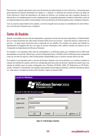 Para encerrar o capítulo apresentarei mais uma ferramentas de administração do Active Directory: a ferramenta para
gerenciamento do Schema (lembrando do Capítulo 2, o Schema é a definição da estrutura do banco de dados do
Active Directory). Falarei da importância e da função do Schema e irei ressaltar que toda e qualquer alteração no
Schema deve ser cuidadosamente (eu diria cuidadosamente ao quadrado) planejada e testada em laboratório, antes de
ser implementada em um ambie`nte de produção. Erros nas alterações do Schema podem causar verdadeiros desastres.

Com os conceitos apresentados neste capítulo, você terá avançado mais um passo no entendimento do Active Direc-
tory e dos diversos elementos que o compõem.



Contas de Usuários
Quando você trabalha em uma rede de computadores, segurança é um dos itens de maior importância. O Administrador
deve ser capaz de permitir que cada usuário somente tenha acesso aos recursos – sejam eles arquivos, impressoras ou
serviços – os quais sejam necessários para a realização do seu trabalho. Por exemplo, um usuário que trabalha no
departamento de bagagem não deve ser capaz de acessar informações sobre salários contidas nos arquivos de um
Computador do departamento de Recursos Humanos.

No Capítulo 1 você aprendeu sobre redes de computadores e os diferentes papéis que o Windows Server 2003 pode
desempenhar em uma rede. Mostrei que, em uma configuração típica, o Windows Server 2003 pode estar configurado
como um servidor de arquivos, onde existem pastas compartilhadas que os usuários acessam através da rede.

No Capítulo 2 você aprendeu sobre o conceito de Domínio. Quando você cria um domínio, os servidores e também as
estações de trabalho dos usuários, devem ser configuradas para fazer parte do domínio. Quando um usuário liga a sua
estação de trabalho (quer ele esteja configurada com o Windows 95/98/Me, 2000, NT Workstation ou XP Profes-
sional), o Windows é inicializado e em seguida é apresentada a tela de logon no domínio, conforme indicado na Figura
4.1, onde temos o exemplo do usuário jsilva fazendo o logon no domínio ABC.




                                         Figura 4.1 A tela de logon no domínio.




                                                         191                               www.juliobattisti.com.br
 