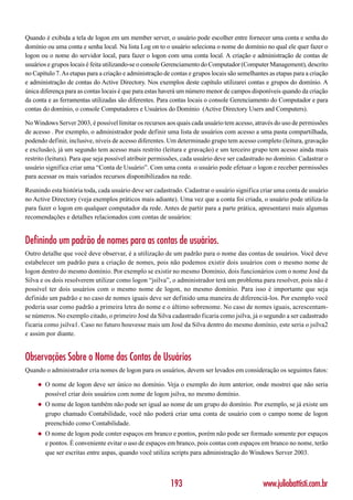 Quando é exibida a tela de logon em um member server, o usuário pode escolher entre fornecer uma conta e senha do
domínio ou uma conta e senha local. Na lista Log on to o usuário seleciona o nome do domínio no qual ele quer fazer o
logon ou o nome do servidor local, para fazer o logon com uma conta local. A criação e administração de contas de
usuários e grupos locais é feita utilizando-se o console Gerenciamento do Computador (Computer Management), descrito
no Capítulo 7. As etapas para a criação e administração de contas e grupos locais são semelhantes as etapas para a criação
e administração de contas do Active Directory. Nos exemplos deste capítulo utilizarei contas e grupos do domínio. A
única diferença para as contas locais é que para estas haverá um número menor de campos disponíveis quando da criação
da conta e as ferramentas utilizadas são diferentes. Para contas locais o console Gerenciamento do Computador e para
contas do domínio, o console Computadores e Usuários do Domínio (Active Directory Users and Computers).

No Windows Server 2003, é possível limitar os recursos aos quais cada usuário tem acesso, através do uso de permissões
de acesso . Por exemplo, o administrador pode definir uma lista de usuários com acesso a uma pasta compartilhada,
podendo definir, inclusive, níveis de acesso diferentes. Um determinado grupo tem acesso completo (leitura, gravação
e exclusão), já um segundo tem acesso mais restrito (leitura e gravação) e um terceiro grupo tem acesso ainda mais
restrito (leitura). Para que seja possível atribuir permissões, cada usuário deve ser cadastrado no domínio. Cadastrar o
usuário significa criar uma “Conta de Usuário”. Com uma conta o usuário pode efetuar o logon e receber permissões
para acessar os mais variados recursos disponibilizados na rede.

Reunindo esta história toda, cada usuário deve ser cadastrado. Cadastrar o usuário significa criar uma conta de usuário
no Active Directory (veja exemplos práticos mais adiante). Uma vez que a conta foi criada, o usuário pode utiliza-la
para fazer o logon em qualquer computador da rede. Antes de partir para a parte prática, apresentarei mais algumas
recomendações e detalhes relacionados com contas de usuários:


Definindo um padrão de nomes para as contas de usuários.
Outro detalhe que você deve observar, é a utilização de um padrão para o nome das contas de usuários. Você deve
estabelecer um padrão para a criação de nomes, pois não podemos existir dois usuários com o mesmo nome de
logon dentro do mesmo domínio. Por exemplo se existir no mesmo Domínio, dois funcionários com o nome José da
Silva e os dois resolverem utilizar como logon “jsilva”, o administrador terá um problema para resolver, pois não é
possível ter dois usuários com o mesmo nome de logon, no mesmo domínio. Para isso é importante que seja
definido um padrão e no caso de nomes iguais deve ser definido uma maneira de diferenciá-los. Por exemplo você
poderia usar como padrão a primeira letra do nome e o último sobrenome. No caso de nomes iguais, acrescentam-
se números. No exemplo citado, o primeiro José da Silva cadastrado ficaria como jsilva, já o segundo a ser cadastrado
ficaria como jsilva1. Caso no futuro houvesse mais um José da Silva dentro do mesmo domínio, este seria o jsilva2
e assim por diante.


Observações Sobre o Nome das Contas de Usuários
Quando o administrador cria nomes de logon para os usuários, devem ser levados em consideração os seguintes fatos:

     ◆   O nome de logon deve ser único no domínio. Veja o exemplo do item anterior, onde mostrei que não seria
         possível criar dois usuários com nome de logon jsilva, no mesmo domínio.
     ◆   O nome de logon também não pode ser igual ao nome de um grupo do domínio. Por exemplo, se já existe um
         grupo chamado Contabilidade, você não poderá criar uma conta de usuário com o campo nome de logon
         preenchido como Contabilidade.
     ◆   O nome de logon pode conter espaços em branco e pontos, porém não pode ser formado somente por espaços
         e pontos. É conveniente evitar o uso de espaços em branco, pois contas com espaços em branco no nome, terão
         que ser escritas entre aspas, quando você utiliza scripts para administração do Windows Server 2003.



                                                          193                                  www.juliobattisti.com.br
 