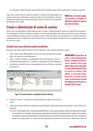 ◆   abc;senha: Contém somente caracteres de dois dos quatro grupos (letras minúsculas e caracteres especiais).

Agora que a teoria sobre as contas de usuários e senhas já foi apresentada, vou
                                                                                          NOTA: Mais no final deste capítulo,
mostrar como criar e administrar contas de usuários. Você aprenderá as diversas
tarefas relacionadas com a administração das contas de usuários em um domínio             você aprenderá a configurar as
do Windows Server 2003.                                                                   definições das políticas de segurança
                                                                                          para senhas do domínio.
Criação e administração de contas de usuários.
Neste item você aprenderá as ações práticas para a criação e administração de contas de usuários de um domínio.
Você aprenderá a criar novas contas, configurar as diversas propriedades das contas já existentes, ativar e desativar
contas, desbloquear contas, excluir e renomear contas. Todas estas ações são executadas com o console Usuários e
computadores do Active Directory (Active Directory Users and Computers). Vamos iniciar os exemplos pela criação
de uma nova conta.


Criando uma nova conta de usuário no domínio:
Para criar uma nova conta de usuário no Active Directory, siga os passos indicados a seguir:

1.   Faça o logon como Administrador ou com uma conta pertencente ao grupo
     Opers. de contas (Account Operators).                                                IMPORTANTE: O grupo Opers. de
2.   Abra o console Usuários e computadores do Active Directory: Iniciar ->
                                                                                          contas é criado automaticamente
     Ferramentas Administrativas -> Usuários e computadores do Active Directory.          durante a instalação do Active Di-
3.   Será aberto o console Usuários e computadores do Active Directory, indicado          rectory. Membros deste grupo
     na Figura 4.2:                                                                       podem realizar tarefas relacionadas
                                                                                          a criação e administração de contas
                                                                                          de usuários no domínio. Mais
                                                                                          adiante, no item sobre Grupos,
                                                                                          descreverei os grupos que são
                                                                                          criados automaticamente quando
                                                                                          da instalação do Active Directory, os
                                                                                          chamados Built-in Groups.



             Figura 4.2 O console Usuários e computadores do Active Directory.

4.   Clique no sinal de + ao lado do nome do domínio no qual você irá criar a
     conta.

5.   Abaixo do nome do domínio é exibida uma lista de opções criadas automaticamente quando o Active Directory é
     instalado:
     ◆   Builtin: Nesta opção estão os chamados grupos Builtin, ou seja, aqueles grupos criados automaticamente quando
         o Active Directory é instalado. Estes grupos são utilizados para funções de administração do domínio. Por exemplo,
         os membros do grupo Administradores (Administrators) tem permissões administrativas em todo o domínio, já
         membros do grupo Opers. de contas (Account Operators) tem permissões para criar e administrar contas de




                                                                195                              www.juliobattisti.com.br
 