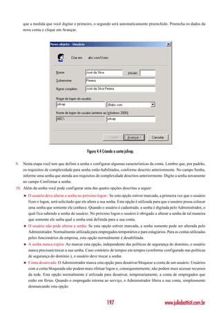 que a medida que você digitar o primeiro, o segundo será automaticamente preenchido. Preencha os dados da
     nova conta e clique em Avançar.




                                              Figura 4.4 Criando a conta jsilvap.

9.   Nesta etapa você tem que definir a senha e configurar algumas características da conta. Lembre que, por padrão,
     os requisitos de complexidade para senha estão habilitados, conforme descrito anteriormente. No campo Senha,
     informe uma senha que atenda aos requisitos de complexidade descritos anteriormente. Digite a senha novamente
     no campo Confirmar a senha.
10. Além da senha você pode configurar uma das quatro opções descritas a seguir:
     ◆   O usuário deve alterar a senha no próximo logon : Se esta opção estiver marcada, a primeira vez que o usuário
         fizer o logon, será solicitado que ele altere a sua senha. Esta opção é utilizada para que o usuário possa colocar
         uma senha que somente ele conhece. Quando o usuário é cadastrado, a senha é digitada pelo Administrador, o
         qual fica sabendo a senha do usuário. No próximo logon o usuário é obrigado a alterar a senha de tal maneira
         que somente ele saiba qual a senha está definida para a sua conta.
     ◆   O usuário não pode alterar a senha: Se esta opção estiver marcada, a senha somente pode ser alterada pelo
         Administrador. Normalmente utilizada para empregados temporários e para estagiários. Para as contas utilizadas
         pelos funcionários da empresa, esta opção normalmente é desabilitada.
     ◆   A senha nunca expira: Ao marcar esta opção, independente das políticas de segurança do domínio, o usuário
         nunca precisará trocar a sua senha. Caso contrário de tempos em tempos (conforme configurado nas políticas
         de segurança do domínio ), o usuário deve trocar a senha.
     ◆   Conta desativada: O Administrador marca esta opção para desativar/bloquear a conta de um usuário. Usuários
         com a conta bloqueada não podem mais efetuar logon e, consequentemente, não podem mais acessar recursos
         da rede. Esta opção normalmente é utilizada para desativar, temporariamente, a conta de empregados que
         estão em férias. Quando o empregado retorna ao serviço, o Administrador libera a sua conta, simplesmente
         desmarcando esta opção.



                                                            197                                 www.juliobattisti.com.br
 