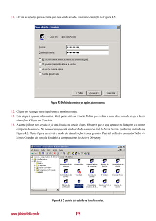 11. Defina as opções para a conta que está sendo criada, conforme exemplo da Figura 4.5:




                                  Figura 4.5 Defininda a senha e as opções da nova conta.

12. Clique em Avançar para seguir para a próxima etapa.
13. Esta etapa é apenas informativa. Você pode utilizar o botão Voltar para voltar a uma determinada etapa e fazer
    alterações. Clique em Concluir.
14. A conta jsilvap será criada e já será listada na opção Users. Observe que o que aparece na listagem é o nome
    completo do usuário. No nosso exemplo está sendo exibido o usuário José da Silva Pereira, conforme indicado na
    Figura 4.6. Nesta figura eu ativei o modo de visualização ícones grandes. Para tal utilizei o comando Exibir ->
    Ícones Grandes do console Usuários e computadores do Active Directory.




                                   Figura 4.6 O usuário já é exibido na lista de usuários.



www.juliobattisti.com.br                                   198
 