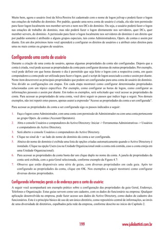 Muito bem, agora o usuário José da Silva Pereira foi cadastrado com o nome de logon jsilvap e poderá fazer o logon
nas estações de trabalho do domínio. Por padrão, quando uma nova conta de usuário é criada, ela não tem permissão
para fazer logon localmente nos member servers e nem nos DCs do domínio. Ou seja, o usuário poderá fazer o logon
nas estações de trabalho do domínio, mas não poderá fazer o logon diretamente nos servidores, quer DCs, quer
member servers, do domínio. A permissão para fazer o logon localmente nos servidores do domínio é um direito que
por padrão somente é atribuído a alguns grupos especiais, tais como Administradores, Opers. de contas e assim por
diante. Em um dos próximos itens você aprenderá a configurar os direitos de usuários e a atribuir estes direitos para
uma ou mais contas ou grupos de usuários.


Configurando uma conta de usuário
Durante a criação de uma conta de usuário, apenas algumas propriedades da conta são configuradas. Depois que a
conta é criada, você pode acessar as propriedades da conta para configurar dezenas de outras propriedades. Por exemplo,
você pode definir em que horas durante o dia é permitido que seja feito o logon com a respectiva conta, em quais
computadores a conta pode ser utilizada para fazer o logon, qual o script de logon associado a conta e assim por diante.
Neste item descreverei as principais propriedades que podem ser configuradas para uma conta de usuário do domínio.
Vou dividir as configurações em etapas. Em cada etapa mostrarei como configurar determinadas propriedades
relacionadas com um tópico específico. Por exemplo, como configurar as horas de logon, como configurar as
informações pessoais e assim por diante. Em todos os exemplos, será solicitado que você acesse as propriedades da
conta. Para acessar as propriedades de uma conta, você deve seguir os passos que indico logo a seguir. Nos demais
exemplos, não irei repetir estes passos, apenas usarei a expressão “Acesse as propriedades da conta a ser configurada”.

Para acessar as propriedades da conta a ser configurada siga os passos indicados a seguir:

1.   Faça o logon como Administrador, com uma conta com permissão de Administrador ou com uma conta pertencente
     ao grupo Opers. de contas (Account Operators).
2.   Abra o console Usuários e computadores do Active Directory: Iniciar -> Ferramentas Administrativas -> Usuários
     e computadores do Active Directory.
3.   Será aberto o console Usuários e computadores do Active Directory.
4.   Clique no sinal de + ao lado do nome do domínio da conta a ser configurada.
5.   Abaixo do nome do domínio é exibida uma lista de opções criadas automaticamente quando o Active Directory é
     instalado. Clique na opção Users (ou na Unidade Organizacional onde a conta está contida, caso a conta esteja em
     uma Unidade Organizacional).
6.   Para acessar as propriedades da conta basta dar um clique duplo no nome da conta. A janela de propriedades da
     conta será exibida, com a guia Geral selecionada, conforme exemplo da Figura 4.7:
7.   Observe que estão disponíveis uma série de guias, com diversas propriedades em cada guia. Após ter
     configurado as propriedades da conta, clique em OK. Nos exemplos a seguir mostrarei como configurar
     diversas destas propriedades.

Configurando informações gerais e de endereço para a conta do usuário:
A seguir você acompanhará um exemplo prático sobre a configuração das propriedades da guia Geral, Endereço,
Telefones e Organização. Estas guias servem como um cadastro, com os dados do funcionário na empresa. Qualquer
aplicação desenvolvida na empresa, pode fazer acesso aos dados do Active Directory, como dados de cadastro dos
funcionários. Este é o princípio básico de uso de um único diretório, como repositório central de informações, ao invés
de uma diversidade de diretórios, espalhados pela rede da empresa, conforme descrito no início do Capítulo 2.




                                                         199                                  www.juliobattisti.com.br
 