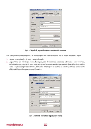 Figura 4.7 A janela de propriedades de uma conta de usuário do domínio.

Para configurar informações gerais e de endereço para uma conta de usuário, siga os passos indicados a seguir:

1.   Acesse as propriedades da conta a ser configurada.
2.   A guia Geral será exibida por padrão. Nesta guia, além das informações de nome, sobrenome e nome completo,
     definidas durante a criação da conta, você pode preencher uma descrição para o usuário (Descrição), informações
     sobre a seção/ou empresa (Escritório), bem como informações de telefone de contato (Telefone), E-mail e site
     (Página Web), conforme exemplo da Figura 4.8:




                                 Figura 4.8 Definindo propriedades da guia General (Geral).



www.juliobattisti.com.br                                   200
 