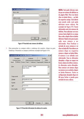 NOTA: Você pode informar mais
                                                                            do que um número de telefone ou
                                                                            de página Web. Para isso basta
                                                                            clicar no botão Outros..., ao lado
                                                                            do respectivo campo. Será aberta
                                                                            uma janela onde você pode
                                                                            adicionar novos valores. No
                                                                            exemplo da Figura 4.9, foram
                                                                            adicionados mais três números de
                                                                            telefone. Para adicionar um novo
                                                                            número basta digitá-lo no campo
                                                                            Novo valor e depois clicar no botão
                                                                            Adicionar. Repita estes passos para
                                                                            cada novo número a ser
                   Figura 4.9 Inserindo mais números de telefone.           adicionado. Para finalizar a
                                                                            entrada de novos números é só
3.   Para preencher os campos sobre o endereço do usuário, clique na guia   clicar no botão OK. Para alterar um
     Endereço. Preencha os campos conforme exemplo da Figura 4.10:          número clique no respectivo
                                                                            número e depois no botão Editar.
                                                                            O número a ser editado será
                                                                            selecionado. Faça as alterações
                                                                            desejadas e clique no espaço em
                                                                            branco abaixo do último número.
                                                                            As alterações serão efetuadas.
                                                                            Para remover um número clique
                                                                            no número a ser excluído e depois
                                                                            no botão Remover. Feitas as
                                                                            configurações desejada clique em
                                                                            OK para fechar a janela para
                                                                            entrada de novos valores.




                Figura 4.10 Inserindo informações do endereço do usuário.



                                                            201                    www.juliobattisti.com.br
 
