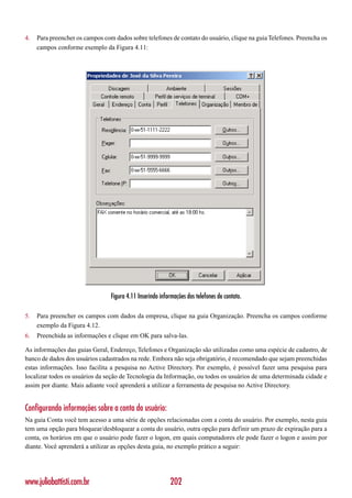 4.   Para preencher os campos com dados sobre telefones de contato do usuário, clique na guia Telefones. Preencha os
     campos conforme exemplo da Figura 4.11:




                                 Figura 4.11 Inserindo informações dos telefones de contato.

5.   Para preencher os campos com dados da empresa, clique na guia Organização. Preencha os campos conforme
     exemplo da Figura 4.12.
6.   Preenchida as informações e clique em OK para salva-las.

As informações das guias Geral, Endereço, Telefones e Organização são utilizadas como uma espécie de cadastro, de
banco de dados dos usuários cadastrados na rede. Embora não seja obrigatório, é recomendado que sejam preenchidas
estas informações. Isso facilita a pesquisa no Active Directory. Por exemplo, é possível fazer uma pesquisa para
localizar todos os usuários da seção de Tecnologia da Informação, ou todos os usuários de uma determinada cidade e
assim por diante. Mais adiante você aprenderá a utilizar a ferramenta de pesquisa no Active Directory.


Configurando informações sobre a conta do usuário:
Na guia Conta você tem acesso a uma série de opções relacionadas com a conta do usuário. Por exemplo, nesta guia
tem uma opção para bloquear/desbloquear a conta do usuário, outra opção para definir um prazo de expiração para a
conta, os horários em que o usuário pode fazer o logon, em quais computadores ele pode fazer o logon e assim por
diante. Você aprenderá a utilizar as opções desta guia, no exemplo prático a seguir:




www.juliobattisti.com.br                                   202
 