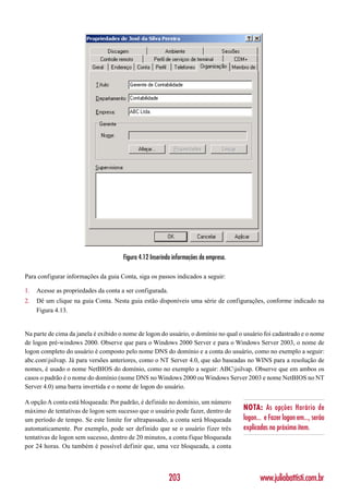 Figura 4.12 Inserindo informações da empresa.

Para configurar informações da guia Conta, siga os passos indicados a seguir:

1.   Acesse as propriedades da conta a ser configurada.
2.   Dê um clique na guia Conta. Nesta guia estão disponíveis uma série de configurações, conforme indicado na
     Figura 4.13.


Na parte de cima da janela é exibido o nome de logon do usuário, o domínio no qual o usuário foi cadastrado e o nome
de logon pré-windows 2000. Observe que para o Windows 2000 Server e para o Windows Server 2003, o nome de
logon completo do usuário é composto pelo nome DNS do domínio e a conta do usuário, como no exemplo a seguir:
abc.comjsilvap. Já para versões anteriores, como o NT Server 4.0, que são baseadas no WINS para a resolução de
nomes, é usado o nome NetBIOS do domínio, como no exemplo a seguir: ABCjsilvap. Observe que em ambos os
casos o padrão é o nome do domínio (nome DNS no Windows 2000 ou Windows Server 2003 e nome NetBIOS no NT
Server 4.0) uma barra invertida e o nome de logon do usuário.

A opção A conta está bloqueada: Por padrão, é definido no domínio, um número
máximo de tentativas de logon sem sucesso que o usuário pode fazer, dentro de         NOTA: As opções Horário de
um período de tempo. Se este limite for ultrapassado, a conta será bloqueada          logon... e Fazer logon em..., serão
automaticamente. Por exemplo, pode ser definido que se o usuário fizer três           explicadas no próximo item.
tentativas de logon sem sucesso, dentro de 20 minutos, a conta fique bloqueada
por 24 horas. Ou também é possível definir que, uma vez bloqueada, a conta




                                                          203                                www.juliobattisti.com.br
 
