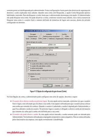 somente possa ser desbloqueada pelo administrador. Estas configurações fazem parte das diretivas de segurança do
domínio e serão explicadas mais adiante. Quando uma conta está bloqueada, a opção Conta bloqueada aparece
habilitada e marcada. Para desbloquear a conta, basta que o administrador desmarque esta opção. O Administrador
não pode bloquear uma conta. Ele pode desativar a conta, conforme veremos mais adiante, mas a única maneira de
bloquear uma conta é o usuário fazer o número definido de tentativas de logon sem sucesso, dentro do período
configurado no domínio.




                                  Figura 4.13 Opções de configuração da guia Account (Conta).

Na lista Opções da conta, o administrador pode configurar uma série de opções, descritas a seguir:

    ◆   O usuário deve alterar a senha no próximo logon: Se esta opção estiver marcada, a próxima vez que o usuário
        fizer o logon, será solicitado que ele altere a sua senha. Esta opção é utilizada para que o usuário possa colocar
        uma senha que somente ele conhece. Quando o usuário é cadastrado, a senha é digitada pelo Administrador, o
        qual fica sabendo a senha do usuário. No próximo logon o usuário é obrigado a alterar a senha de tal maneira
        que somente ele saiba qual a senha está definida para a sua conta.
    ◆   O usuário não pode alterar a senha: Se esta opção estiver marcada, a senha somente pode ser alterada pelo
        Administrador. Normalmente utilizada para empregados temporários e para estagiários. Para as contas utilizadas
        pelos funcionários da empresa, esta opção normalmente é desabilitada.




www.juliobattisti.com.br                                    204
 