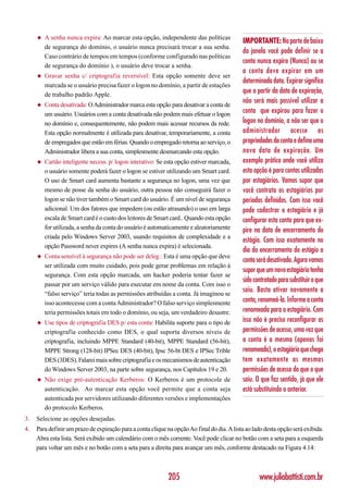 ◆   A senha nunca expira: Ao marcar esta opção, independente das políticas
                                                                                            IMPORTANTE: Na parte de baixo
         de segurança do domínio, o usuário nunca precisará trocar a sua senha.
                                                                                            da janela você pode definir se a
         Caso contrário de tempos em tempos (conforme configurado nas políticas
                                                                                            conta nunca expira (Nunca) ou se
         de segurança do domínio ), o usuário deve trocar a senha.
                                                                                            a conta deve expirar em um
     ◆   Gravar senha c/ criptografia reversível: Esta opção somente deve ser
                                                                                            determinada data. Expirar significa
         marcada se o usuário precisa fazer o logon no domínio, a partir de estações
         de trabalho padrão Apple.
                                                                                            que a partir da data de expiração,
     ◆   Conta desativada: O Administrador marca esta opção para desativar a conta de
                                                                                            não será mais possível utilizar a
         um usuário. Usuários com a conta desativada não podem mais efetuar o logon         conta que expirou para fazer o
         no domínio e, consequentemente, não podem mais acessar recursos da rede.           logon no domínio, a não ser que o
         Esta opção normalmente é utilizada para desativar, temporariamente, a conta        administrador acesse as
         de empregados que estão em férias. Quando o empregado retorna ao serviço, o        propriedades da conta e defina uma
         Administrador libera a sua conta, simplesmente desmarcando esta opção.             nova data de expiração. Um
     ◆   Cartão inteligente necess. p/ logon interativo: Se esta opção estiver marcada,     exemplo prático onde você utiliza
         o usuário somente poderá fazer o logon se estiver utilizando um Smart card.        esta opção é para contas utilizadas
         O uso de Smart card aumenta bastante a segurança no logon, uma vez que             por estagiários. Vamos supor que
         mesmo de posse da senha do usuário, outra pessoa não conseguirá fazer o            você contrata os estagiários por
         logon se não tiver também o Smart card do usuário. É um nível de segurança         períodos definidos. Com isso você
         adicional. Um dos fatores que impedem (ou estão atrasando) o uso em larga          pode cadastrar o estagiário e já
         escala de Smart card é o custo dos leitores de Smart card.. Quando esta opção      configurar esta conta para que ex-
         for utilizada, a senha da conta do usuário é automaticamente e aleatoriamente      pire na data de encerramento do
         criada pelo Windows Server 2003, usando requisitos de complexidade e a
                                                                                            estágio. Com isso exatamente no
         opção Password never expires (A senha nunca expira) é selecionada.
                                                                                            dia do encerramento do estágio a
     ◆   Conta sensível à segurança não pode ser deleg.: Esta é uma opção que deve
                                                                                            conta será desativada. Agora vamos
         ser utilizada com muito cuidado, pois pode gerar problemas em relação à
                                                                                            supor que um novo estagiário tenha
         segurança. Com esta opção marcada, um hacker poderia tentar fazer se
                                                                                            sido contratado para substituir o que
         passar por um serviço válido para executar em nome da conta. Com isso o
         “falso serviço” teria todas as permissões atribuídas a conta. Já imaginou se
                                                                                            saiu. Basta ativar novamente a
         isso acontecesse com a conta Administrador? O falso serviço simplesmente           conta, renomeá-la. Informe a conta
         teria permissões totais em todo o domínio, ou seja, um verdadeiro desastre.        renomeada para o estagiário. Com
     ◆   Use tipos de criptografia DES p/ esta conta: Habilita suporte para o tipo de       isso não é preciso reconfigurar as
         criptografia conhecido como DES, o qual suporta diversos níveis de                 permissões de acesso, uma vez que
         criptografia, incluindo MPPE Standard (40-bit), MPPE Standard (56-bit),            a conta é a mesma (apenas foi
         MPPE Strong (128-bit) IPSec DES (40-bit), Ipsc 56-bt DES e IPSec Trible            renomeada), o estagiário que chega
         DES (3DES). Falarei mais sobre criptografia e os mecanismos de autenticação        tem exatamente as mesmas
         do Windows Server 2003, na parte sobre segurança, nos Capítulos 19 e 20.           permissões de acesso do que o que
     ◆   Não exige pré-autenticação Kerberos: O Kerberos é um protocole de                  saiu. O que faz sentido, já que ele
         autenticação. Ao marcar esta opção você permite que a conta seja                   está substituindo o anterior.
         autenticada por servidores utilizando diferentes versões e implementações
         do protocolo Kerberos.
3.   Selecione as opções desejadas.
4.   Para definir um prazo de expiração para a conta clique na opção Ao final do dia. A lista ao lado desta opção será exibida.
     Abra esta lista. Será exibido um calendário com o mês corrente. Você pode clicar no botão com a seta para a esquerda
     para voltar um mês e no botão com a seta para a direita para avançar um mês, conforme destacado na Figura 4.14:



                                                             205                                   www.juliobattisti.com.br
 