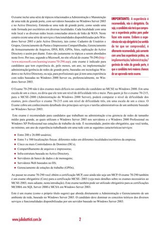O exame inclui uma série de tópicos relacionados a Administração e Manutenção
                                                                                       IMPORTANTE: A experiência é
de uma rede de grande porte, com servidores baseados no Windows Server 2003
e no Active Directory. Entenda-se uma rede de grande porte, como sendo uma
                                                                                       recomendada, não é obrigatória. Ou
rede formada por escritórios em diversas localidades. Cada localidade com uma          seja, o candidato não terá que compro-
rede local e as diversas redes locais conectadas através de links de WAN. Neste        var a experiência prática para poder
cenário existe uma série de serviços e funcionalidades disponibilizadas pelo Win-      fazer este exame. Embora a expe-
dows Server 2003 e pelo Active Directory, tais como: Cadastro de Usuários e            riência não seja obrigatória (no sentido
Grupos, Gerenciamento de Pastas e Impressoras Compartilhadas, Gerenciamento            de ter que ser comprovada), é
de Armazenamento de Arquivos, DNS, RIS, GPOs, Sites, replicação do Active
                                                                                       altamente recomendada, pois somente
Directory e assim por diante. Estes são justamente os tópicos a serem abordados
                                                                                       com uma boa experiência prática, na
neste livro. Por isso, segundo a Microsoft, no site oficial do exame 70-290 (http:/
/www.microsoft.com/learning/exams/70-290.asp), este exame é indicado para              implementação/administração/
candidatos que tem experiência de, pelo menos, um ano, na implementação/               gerência de redes de grande porte, é
administração/gerência de redes de grande porte, baseadas em tecnologias Win-          que o candidato terá maiores chances
dows e no Active Directory, ou seja, para profissionais que já tem uma experiência     de ser aprovado neste exame.
com redes baseadas no Windows 2000 Server ou, preferencialmente, no Win-
dows Server 2003.

O Exame 70-290 não é dos exames mais difíceis no caminho do candidato ao MCSE no Windows 2000. Em uma
escala de um a cinco, eu diria que ele tem um nível de dificuldade três e meio. Para quem já fez o exame 70-215,
para o MCSE-2000 (Administração do Windows 2000 Server), poderá comparar o nível de dificuldade dos
exames, pois classifico o exame 70-215 com um nível de dificuldade três, em uma escala de um a cinco. O
Exame cobra um conhecimento detalhado dos principais serviços e tarefas administrativas de um ambiente baseado
no Windows Server 2003.

 Este exame é recomendado para candidatos que trabalham na administração e/ou gerencia de redes de tamanho
médio para grande, as quais utilizam o Windows Server 2003 nos servidores e o Windows 2000 Professional ou
Windows XP Professional nas estações de trabalho da rede. É recomendado, porém não obrigatório, que você tenha,
no mínimo, um ano de experiência trabalhando em uma rede com as seguintes características/serviços:

  ◆   Entre 200 e 26.000 usuários;
  ◆   Entre 5 e 500 localizações físicas: diferentes redes em diferentes localidades/escritórios da empresa;
  ◆   Cinco ou mais Controladores de Domínio (DCs);
  ◆   Compartilhamento de arquivos e impressoras;
  ◆   Infra-estrutura baseada no Active Directory.
  ◆   Servidores de banco de dados e de mensagens;
  ◆   Servidores Web baseados no IIS;
  ◆   Gerenciamento de estações de trabalho (GPOs);

Ao passar no exame 70-290 você obtém a certificação MCP, caso ainda não seja um MCP. O exame 70-290 também
é um exame obrigatório (Core) para a certificação MCSE- 2003 (veja mais detalhes sobre os exames necessários ao
MCSE-2003, mais adiante, nesta introdução). Este exame também pode ser utilizado obrigatório para as certificações
MCDBA em SQL Server 2000 e MCSA em Windows Server 2003.

Este é um exame (como o próprio título sugere) que aborda diretamente a Administração e Gerenciamento de um
ambiente de rede, baseado no Windows Server 2003. O candidato deve dominar os conceitos teóricos dos diversos
serviços e funcionalidades disponibilizadas por um servidor baseado no Windows Server 2003.




www.juliobattisti.com.br                                   2
 
