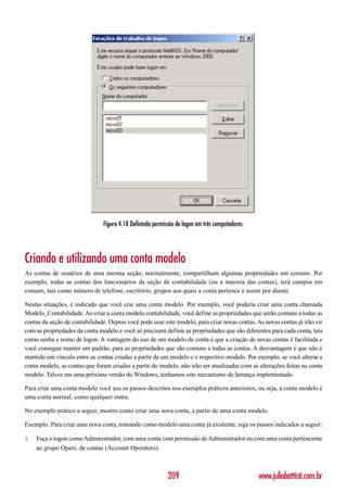 Figura 4.18 Definindo permissão de logon em três computadores.




Criando e utilizando uma conta modelo
As contas de usuários de uma mesma seção, normalmente, compartilham algumas propriedades em comum. Por
exemplo, todas as contas dos funcionários da seção de contabilidade (ou a maioria das contas), terá campos em
comum, tais como número de telefone, escritório, grupos aos quais a conta pertence e assim por diante.

Nestas situações, é indicado que você crie uma conta modelo. Por exemplo, você poderia criar uma conta chamada
Modelo_Contabilidade. Ao criar a conta modelo contabilidade, você define as propriedades que serão comuns a todas as
contas da seção de contabilidade. Depois você pode usar este modelo, para criar novas contas. As novas contas já irão vir
com as propriedades da conta modelo e você só precisará definir as propriedades que são diferentes para cada conta, tais
como senha e nome de logon. A vantagem do uso de um modelo de conta é que a criação de novas contas é facilitada e
você consegue manter um padrão, para as propriedades que são comuns a todas as contas. A desvantagem é que não é
mantido um vínculo entre as contas criadas a partir de um modelo e o respectivo modelo. Por exemplo, se você alterar a
conta modelo, as contas que foram criadas a partir do modelo, não irão ser atualizadas com as alterações feitas na conta
modelo. Talvez em uma próxima versão do Windows, tenhamos este mecanismo de herança implementado.

Para criar uma conta modelo você usa os passos descritos nos exemplos práticos anteriores, ou seja, a conta modelo é
uma conta normal, como qualquer outra.

No exemplo prático a seguir, mostro como criar uma nova conta, a partir de uma conta modelo.

Exemplo: Para criar uma nova conta, tomando como modelo uma conta já existente, siga os passos indicados a seguir:

1.   Faça o logon como Administrador, com uma conta com permissão de Administrador ou com uma conta pertencente
     ao grupo Opers. de contas (Account Operators).



                                                           209                                  www.juliobattisti.com.br
 