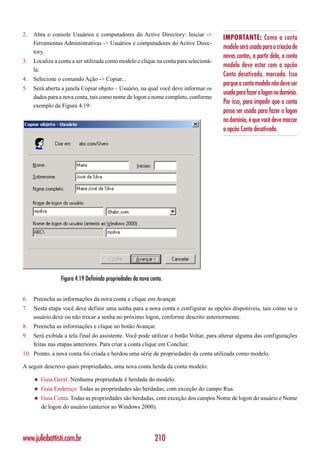 2.   Abra o console Usuários e computadores do Active Directory: Iniciar ->
                                                                                      IMPORTANTE: Como a conta
     Ferramentas Administrativas -> Usuários e computadores do Active Direc-
                                                                                      modelo será usada para a criação de
     tory.
                                                                                      novas contas, a partir dela, a conta
3.   Localize a conta a ser utilizada como modelo e clique na conta para selecioná-
                                                                                      modelo deve estar com a opção
     la.
                                                                                      Conta desativada, marcada. Isso
4.   Selecione o comando Ação -> Copiar...
                                                                                      porque a conta modelo não deve ser
5.   Será aberta a janela Copiar objeto – Usuário, na qual você deve informar os
                                                                                      usada para fazer o logon no domínio.
     dados para a nova conta, tais como nome de logon e nome completo, conforme
                                                                                      Por isso, para impedir que a conta
     exemplo da Figura 4.19:
                                                                                      possa ser usada para fazer o logon
                                                                                      no domínio, é que você deve marcar
                                                                                      a opção Conta desativada.




                 Figura 4.19 Definindo propriedades da nova conta.


6.   Preencha as informações da nova conta e clique em Avançar.
7.   Nesta etapa você deve definir uma senha para a nova conta e configurar as opções disponíveis, tais como se o
     usuário deve ou não trocar a senha no próximo logon, conforme descrito anteriormente.
8.   Preencha as informações e clique no botão Avançar.
9.   Será exibida a tela final do assistente. Você pode utilizar o botão Voltar, para alterar alguma das configurações
     feitas nas etapas anteriores. Para criar a conta clique em Concluir.
10. Pronto, a nova conta foi criada e herdou uma série de propriedades da conta utilizada como modelo.

A seguir descrevo quais propriedades, uma nova conta herda da conta modelo:

     ◆   Guia Geral: Nenhuma propriedade é herdada do modelo.
     ◆   Guia Endereço: Todas as propriedades são herdadas, com exceção do campo Rua.
     ◆   Guia Conta: Todas as propriedades são herdadas, com exceção dos campos Nome de logon do usuário e Nome
         de logon do usuário (anterior ao Windows 2000).




www.juliobattisti.com.br                                      210
 
