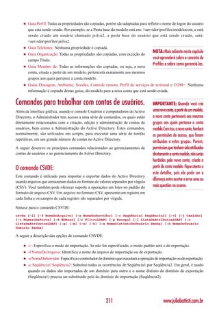 ◆   Guia Perfil: Todas as propriedades são copiadas, porém são adaptadas para refletir o nome de logon do usuário
        que está sendo criado. Por exemplo, se a Pasta base do modelo está em: servidorprofilesmodelocont, e está
        sendo criado um usuário chamado jsilva2, a pasta base do usuário que está sendo criado, será:
        servidorprofilesjsilva2.
    ◆   Guia Telefones: Nenhuma propriedade é copiada.
                                                                                      NOTA: Mais adiante neste capítulo
    ◆   Guia Organização: Todas as propriedades são copiadas, com exceção do
        campo Título.
                                                                                      você aprenderá sobre o conceito de
    ◆   Guia Membro de: Todas as informações são copiadas, ou seja, a nova
                                                                                      Profiles e sobre como gerenciá-las.
        conta, criada a partir de um modelo, pertencerá exatamente aos mesmos
        grupos aos quais pertence a conta modelo.
    ◆   Guias Discagem, Ambiente, Sessões, Controle remoto, Perfil de serviços de terminal e COM+: Nenhuma
        informação é copiada destas guias, do modelo para a nova conta que está sendo criada.


Comandos para trabalhar com contas de usuários.                                       IMPORTANTE: Quando você cria
Além da interface gráfica, usando o console Usuários e computadores do Active         uma nova conta, a partir de um modelo,
Directory, o Administrador tem acesso a uma série de comandos, os quais estão         a nova conta pertencerá aos mesmos
diretamente relacionados com a criação, edição e administração de contas de           grupos aos quais pertence a conta
usuários, bem como a Administração do Active Directory. Estes comandos,               modelo.Com isso, a nova conta, herdará
normalmente, são utilizados em scripts, para executar uma série de tarefas            as permissões de acesso, que forem
repetitivas, em um grande número de contas no Active Directory.
                                                                                      atribuídas a estes grupos. Porém,
A seguir descrevo os principais comandos relacionados ao gerenciamentos de            permissões que tenham sido atribuídas
contas de usuários e ao gerenciamento do Active Directory.                            diretamente a conta modelo, não serão
                                                                                      herdadas pela nova conta, criada a
O comando CSVDE:                                                                      partir da conta modelo. Fique atento a
                                                                                      este detalhe, pois ele pode ser a
Este comando é utilizado para importar e exportar dados do Active Directory
usando arquivos que armazenam dados no formato de valores separados por vírgula
                                                                                      diferença entre acertar e errar uma ou
(CSV). Você também pode oferecer suporte a operações em lotes no padrão do            mais questões no exame.
formato de arquivo CSV Um arquivo no formato CSV apresenta um registro em
                       .                             ,
cada linha e os campos de cada registro são separados por vírgula.

Sintaxe para o comando CSVDE:
csvde [-i] [-f NomeDoArquivo] [-s NomeDoServidor] [-c Seqüência1 Seqüência2] [-v] [-j Caminho]
[-t NúmeroDaPorta] [-d NDBase] [-r FiltroLDAP] [-p Escopo] [-l ListaDeAtributosLDAP] [-o
ListaDeAtributosLDAP] [-g] [-m] [-n] [-k] [-a NomeDistintoDoUsuário Senha] [-b NomeDoUsuário
Domínio Senha]

A seguir a descrição das opções do comando CSVDE:

    ◆   -i : Especifica o modo de importação. Se não for especificado, o modo padrão será o de exportação.
    ◆   -f NomeDoArquivo: Identifica o nome do arquivo de importação ou de exportação.
    ◆   -s NomeDoServidor: Especifica o controlador de domínio que executará a operação de importação ou de exportação.
    ◆   -c Seqüência1 Seqüência2: Substitui todas as ocorrências de Seqüência1 por Seqüência2. Em geral, é usado
        quando os dados são importados de um domínio para outro e o nome distinto do domínio de exportação
        (Seqüência1) precisa ser substituído pelo do domínio de importação (Seqüência2).




                                                         211                                 www.juliobattisti.com.br
 
