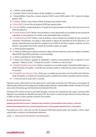◆   -v: Define o modo detalhado.
    ◆   -j Caminho: Define o local do arquivo de log. O padrão é o caminho atual.
    ◆   -t NúmeroDaPorta: Especifica o número da porta LDAP. A porta LDAP padrão é 389. A porta de catálogo
        global é 3268.
    ◆   -d NDBase: Define o nome distinto da base de pesquisa para exportar dados.
    ◆   -r FiltroLDAP: Cria um filtro de pesquisa LDAP para exportar dados.
    ◆   -p Escopo: Define o escopo da pesquisa. As opções de escopo de pesquisa são Base, OneLevel (um nível) ou
        SubTree (subárvore).
    ◆   -l ListaDeAtributosLDAP: Define a lista de atributos a serem apresentados nos resultados de uma consulta de
        exportação. Se esse parâmetro for omitido, serão apresentados todos os atributos.
    ◆   -o ListaDeAtributosLDAP: Define a lista de atributos a serem omitidos dos resultados de uma consulta de
        exportação. Normalmente, essa opção é usada quando os objetos são exportados do Active Directory e, em
        seguida, importados para outro diretório compatível com LDAP. Se não houver suporte a atributos em outro
        diretório, você poderá omiti-los do conjunto de resultados usando essa opção.
    ◆   -g: Omite pesquisas paginadas.
    ◆   -m: Omite os atributos que se aplicam somente aos objetos do Active Directory como, por exemplo, os atributos
        ObjectGUID, objectSID, pwdLastSet e samAccountType.
    ◆   -n: Omite a exportação de valores binários.
    ◆   -k: Ignora erros durante a operação de importação e continua o processamento. São os seguintes os erros
        ignorados: “Objeto já existe,” “Violação de restrição” e “Atributo ou valor já existe”.
    ◆   -a NomeDistintoDoUsuário Senha: Define o comando a ser executado usando o NomeDistintoDoUsuário e a
        Senha fornecidos. Por padrão, o comando será executado usando as credenciais do usuário conectado à rede
        no momento.
    ◆   -b NomeDoUsuário Domínio Senha: Define que o comando seja executado como NomeDoUsuário Domínio
        Senha. Por padrão, o comando será executado usando as credenciais do usuário conectado à rede no momento.
    ◆   -?: Exibe uma tela de ajuda sobre o comando.

Aplicativos como o Microsoft Excel são capazes de ler e salvar dados no formato CSV Além disso, as ferramentas de
                                                                                   .
administração do Microsoft Exchange Server também podem importar e exportar dados usando o formato CSV assim
                                                                                                          ,
como outras ferramentas que não foram desenvolvidas pela Microsoft.

O formato CSV consiste em uma ou mais linhas de dados, com cada valor separado por uma vírgula. A primeira linha
(algumas vezes chamada de cabeçalho) do arquivo CSV deve conter os nomes de cada atributo na mesma ordem que
os dados de todas as linhas seguintes à primeira. Por exemplo:
NC,Nome,Sobrenome,Descrição

NomeDeLogonDoPrimeiroUsuário,NomeDoPrimeiroUsuário,SobrenomeDoPrimeiroUsuário,Gerente

NomeDeLogonDoSegundoUsuário,NomeDoSegundoUsuário,SobrenomeDoSegundoUsuário,Presidente

Você pode usar csvde -r para criar um filtro de pesquisa LDAP para exportar dados. Por exemplo, o filtro a seguir
exporta todos os usuários com determinado sobrenome:
csvde -r (and(objectClass=Usuário)(sn=Sobrenome))




www.juliobattisti.com.br                                212
 