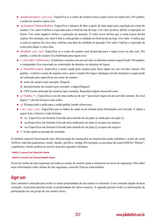 ◆   -pwdneverexpires {yes | no}: Especifica se a senha do usuário nunca expira (yes) ou expira (no). Por padrão,
        a senha do usuário expira (no).
    ◆   -acctexpires NúmeroDeDias: Especifica o número de dias a partir da data atual para expiração da conta do
        usuário. Um valor 0 define a expiração para o final do dia de hoje. Um valor positivo define a expiração no
        futuro. Um valor negativo define a expiração no passado. O valor never define que a conta nunca deverá
        expirar. Por exemplo, um valor 0 fará a conta perder a validade no final do dia de hoje. Um valor -5 indica que
        a conta já expirou há cinco dias e define uma data de validade no passado. Um valor 5 define a expiração da
        conta para daqui a cinco dias.
    ◆   -disabled {yes | no}: Especifica se a conta de usuário será desativada para o logon (yes) ou não (no). Por
        padrão, a conta do usuário fica habilitada para logon (no).
    ◆   {-s Servidor | -d Domínio}: Estabelece conexão com um servidor ou domínio remoto especificado. Por padrão,
        o computador fica conectado ao controlador de domínio no domínio de logon.
    ◆   -u NomeDoUsuário: Especifica o nome usado pelo usuário para fazer logon em um servidor remoto. Por
        padrão, -u utiliza o nome de usuário com o qual o usuário fez logon. Qualquer um dos formatos a seguir pode
        ser utilizado para especificar um nome de usuário:
        ◆   nome do usuário (por exemplo, Raquel)
        ◆   domínionome do usuário (por exemplo, widgetsRaquel)
        ◆   UPN (nome principal do usuário) (por exemplo, Raquel@widgets.microsoft.com)
    ◆   -p {Senha | *}: Especifica o uso de uma senha ou de um * para fazer logon em um servidor remoto. Se você
        digitar *, deverá fornecer uma senha.
    ◆   -q: Elimina toda a saída para a saída padrão (modo silencioso).
    ◆   {-uc | -uco | -uci}: Especifica que os dados de saída ou de entrada serão formatados em Unicode. A tabela a
        seguir lista e descreve cada formato.
        ◆   -uc Especifica um formato Unicode para entrada de um pipe ou saída para um pipe (|).
        ◆   -ucoEspecifica um formato Unicode para saída para um pipe (|) ou para um arquivo.
        ◆   -uci Especifica um formato Unicode para entrada de um pipe (|) ou para um arquivo.
    ◆   /?: Exibe ajuda no prompt de comando.

O símbolo especial $username$ (sem diferenciação de maiúsculas ou minúsculas) pode substituir o nome de conta
SAM no valor dos parâmetros -email, -hmdir, -profile e -webpg. Por exemplo, se um nome de conta SAM for “Denise”,
o parâmetro -hmdir poderá ser escrito num dos seguintes formatos:
-hmdirusuariosDenisebase

-hmdirusuarios$username$base

O uso de senhas de alta segurança em todas as contas de usuário ajuda a minimizar os riscos de segurança. Para obter
mais informações sobre senhas de alta segurança, consulte Tópicos relacionados.


dsget user
Este comando é utilizado para exibir as várias propriedades de um usuário no diretório. Esse comando dispõe de duas
variações. A primeira permite exibir as propriedades de vários usuários. A segunda permite exibir as informações de
participação em um grupo de um usuário único.




                                                         217                                 www.juliobattisti.com.br
 