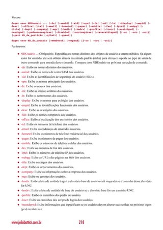 Sintaxe:
dsget user NDUsuário ... [-dn] [-samid] [-sid] [-upn] [-fn] [-mi] [-ln] [-display] [-empid] [-
desc] [-office] [-tel] [-email] [-hometel] [-pager] [-mobile] [-fax] [-iptel] [-webpg] [-
title] [-dept] [-company] [-mgr] [-hmdir] [-hmdrv] [-profile] [-loscr] [-mustchpwd] [-
canchpwd] [-pwdneverexpires] [-disabled] [-acctexpires] [-reversiblepwd] [{-uc | -uco | -uci}]
[-part ND_da_partição [-qlimit] [-qused]]

dsget user ND_do_usuário [-memberof] [-expand] [{-uc | -uco | -uci}]

Parâmetros:

    ◆   NDUsuário ...: Obrigatório. Especifica os nomes distintos dos objetos de usuário a serem exibidos. Se algum
        valor for omitido, ele será obtido através da entrada padrão (stdin) para oferecer suporte ao pipe de saída de
        outro comando para entrada deste comando. Compare com NDUsuário na próxima variação de comando.
    ◆   -dn: Exibe os nomes distintos dos usuários.
    ◆   -samid: Exibe os nomes de conta SAM dos usuários.
    ◆   -sid: Exibe as identificações de segurança do usuário (SIDs).
    ◆   -upn: Exibe os nomes principais dos usuários.
    ◆   -fn: Exibe os nomes dos usuários.
    ◆   -mi: Exibe as iniciais centrais dos usuários.
    ◆   -ln: Exibe os sobrenomes dos usuários.
    ◆   -display: Exibe os nomes para exibição dos usuários.
    ◆   -empid: Exibe as identificações funcionais dos usuários.
    ◆   -desc: Exibe as descrições dos usuários.
    ◆   -full: Exibe os nomes completos dos usuários.
    ◆   -office: Exibe a localização dos escritórios dos usuários.
    ◆   -tel: Exibe os números de telefone dos usuários.
    ◆   -email: Exibe os endereços de email dos usuários.
    ◆   -hometel: Exibe os números de telefone residencial dos usuários.
    ◆   -pager: Exibe os números de pager dos usuários.
    ◆   -mobile: Exibe os números de telefone celular dos usuários.
    ◆   -fax: Exibe os números de fax dos usuários.
    ◆   -iptel: Exibe os números de telefone IP dos usuários.
    ◆   -webpg: Exibe as URLs das páginas na Web dos usuários.
    ◆   -title: Exibe os cargos dos usuários.
    ◆   -dept: Exibe os departamentos dos usuários.
    ◆   -company: Exibe as informações sobre a empresa dos usuários.
    ◆   -mgr: Exibe os gerentes dos usuários.
    ◆   -hmdir: Exibe a letra de unidade à qual o diretório base do usuário está mapeado se o caminho desse diretório
        for UNC.
    ◆   -hmdrv: Exibe a letra de unidade da base do usuário se o diretório base for um caminho UNC.
    ◆   -profile: Exibe os caminhos dos perfis de usuário.
    ◆   -loscr: Exibe os caminhos dos scripts de logon dos usuários.
    ◆   -mustchpwd: Exibe informações que especificam se os usuários devem alterar suas senhas no próximo logon
        (yes) ou não (no).



www.juliobattisti.com.br                                   218
 