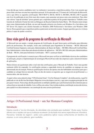 Uma dúvida que muitos candidatos tem é se realmente é necessária a experiência prática. Este é um assunto que
posso falar com base em uma boa experiência pessoal. Já fui aprovado em 27 Exames de Certificação da Microsoft,
com o que obtive as seguintes certificações: MCP, MCP+I, MCSE, MCSE+I, MCDBA, MCSD e MCT (quando
este livro for publicado já terei feito mais dois exames, para aumentar um pouco mais esta estatística). Para obter
esta valiosa “sopa de letrinhas” posso garantir que a experiência prática foi de grande importância. Trabalho como
Gerente do Ambiente Cliente Servidor na Delegacia da Receita Federal de Santa Maria – RS. Durante muito tempo
atuei como Administrador de Rede, em um rede baseada, primeiro em clientes com Windows 9x e Servidores com
NT Server 4.0; depois com clientes baseados no Windows 2000 Professional e Servidores com Windows 2000
Server. Posso garantir que a experiência prática ajuda muito na hora dos exames. Surgem questões que só a vivência
prática é capaz de ajudar a resolver.



Uma visão geral do programa de certificação da Microsoft
A Microsoft tem um amplo e variado programa de Certificação, do qual fazem parte certificações para diferentes
perfis de profissionais. Por exemplo, existe uma certificação para Engenheiros de Sistemas – MCSE (Microsoft
Certified Systems Engineer), outra para Administradores de Banco de Dados – MCDBA (Microsoft Certified Data-
base Administrator), outras duas para desenvolvedores de aplicativos – MCSD e MCAD, outra para Administradores
de Rede – MCSA, outra para Instrutores Certificados – MCT e assim por diante.

O programa de certificação é a maneira que a Microsoft tem para verificar as habilidades técnicas dos candidatos
na utilização, projeto e implementação de tecnologias Microsoft nas redes das empresas e para o desenvolvimento
de aplicações.

Muitos leitores me questionam sobre o real valor das certificações, para o Mercado de Trabalho. Esta é uma questão
realmente difícil de responder. As certificações atestam a capacidade técnica do candidato ao emprego em uma
determinada área de atuação. Porém as qualificações técnicas são apenas uma das habilidades necessárias para que o
candidato se coloque bem no mercado. Hoje em dia são muitos os requisitos que se exigem de um profissional e, a
maioria deles, não são técnicos.

A seguir coloco uma cópia do artigo “O Profissional Atual = Um Ser Humano Completo”, de minha autoria, o qual foi
publicado no site da Revista Developers Magazine (www.developers.com.br), e que esteve na página principal do site
por quase 6 meses. Neste artigo abordo justamente as múltiplas aptidões que o profissional atual deve dominar para se
colocar bem no mercado de trabalho. Leia e reflita com calma. Esta é minha modesta contribuição na área não técnica,
para ajudá-lo no direcionamento e na construção de uma carreira profissional.



*********************************************************************************************
*********************************************************************************************

Artigo: O Profissional Atual = um Ser Humano Completo

Introdução
Estamos vivendo a “era da informação, da velocidade e da orientação para resultados”. Muitas vezes, ficamos
atônitos com a rapidez com que as mudanças acontecem. Já não basta mais sermos especialistas em informática.
Precisamos “entender do negócio”, senão como poderemos aplicar nossos conhecimentos em benefício da
empresa, ou em outras palavras: gerar resultados.




                                                         3                                  www.juliobattisti.com.br
 