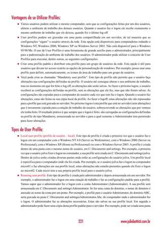 Vantagens de se Utilizar Profiles:
    ◆   Vários usuários podem utilizar o mesmo computador, sem que as configurações feitas por um dos usuários,
        afetem o ambiente de trabalho dos demais usuários. Quando o usuário faz o logon ele recebe exatamente o
        mesmo ambiente de trabalho que ele deixou, quando fez o último log off.
    ◆   User profiles podem ser gravadas em uma pasta compartilhada em um servidor, de tal maneira que as
        configurações “sigam” o usuário através da rede. Esta opção está disponíveis para computadores rodando o
        Windows NT, Windows 2000, Windows XP ou Windows Server 2003. Não está disponível para o Windows
        95/98/Me. O uso de User Profiles é uma ferramenta de grande auxílio para o administrador, principalmente
        para a padronização do ambiente de trabalho dos usuários. O administrador pode utilizar o conceito de User
        Profiles para executar, dentre outras, as seguintes configurações:
    ◆   Criar uma profile padrão e distribuir esta profile para um grupo de usuários da rede. Esta opção é útil para
        usuários que devam ter acesso restrito as opções de personalização do windows. Por exemplo, posso usar uma
        profile para definir, automaticamente, os ícones da área de trabalho para um grupo de usuários.
    ◆   Você pode criar as chamadas “Mandatory user profile”. Este tipo de profile não permite que o usuário faça
        alterações nas configurações definidas na profile. O usuário até consegue alterar o seu ambiente de trabalho,
        mas no momento em que for feito o log off, as alterações não serão salvas. Ao fazer o próximo logon, o usuário
        receberá as configurações definidas na profile, sem as alterações que ele fez, mas que não foram salvas. As
        configurações são copiadas para o computador do usuário cada vez que este faz o logon. Quando o usuário faz
        alterações, estas são feitas na sua cópia local da profile. Ao fazer o logoff, estas alterações não são repassadas
        para a profile que está gravada no servidor. No próximo logon é esta profile que está no servidor (sem alterações)
        que é novamente copiada para a estação de trabalho do usuário, sobrescrevendo as alterações que por ventura
        ele tenha feito. O resultado prático é que sempre que o logon é feito, são carregadas as configurações definidas
        na profile do tipo Mandatory, armazenada no servidor e para a qual somente o Administrador tem permissão
        para fazer alterações.


Tipos de User Profile:
    ◆   Local user profile (profile de usuário – local): Este tipo de profile é criada a primeira vez que o usuário faz o
        logon em um computador com o Windows NT 4.0 (Server ou Workstation), com o Windows 2000 (Server ou
        Professional), com o Windows XP (Home ou Professional) ou com o Windows Server 2003. A profile é criada
        dentro de uma pasta com o mesmo nome do usuário, em C:Documents and settings. Por exemplo, a primeira
        vez que o usuário jsilva fizer o logon no comutador, a sua profile será criada em C:Documents and settingsjsilva.
        Dentro de jsilva serão criadas diversas pastas onde estão as configurações do usuário jsilva. Um profile local
        é específica para o computador onde ela foi criada. Por exemplo, se o usuário jsilva faz o logon no computador
        micro01 e faz alterações em sua profile local, estas alterações não estarão presentes quando ele fizer o logon
        no micro02. Cada micro tem a sua própria profile local para o usuário jsilva.
    ◆   Roaming user profile: Este tipo de profile é criada pelo administrador e depois armazenada em um servidor. Por
        exemplo, o administrador faz o logon em uma estação de trabalho e faz as configurações padrão para a profile.
        Vamos supor que o administrador fez o logon com a conta Administrator (Administrador). A sua profile será
        armazenada em C:Documents and settingsAdministrator. Se for uma conta do domínio, o nome do domínio é
        anexado ao nome da conta por um ponto. Por exemplo, a profile para o usuário Administrator, do domínio ABC,
        seria gravada na pasta C:Documents and settingszAdministrator.Abc, do computador onde o administrador fez
        o logon. O administrador faz as alterações necessárias. Estas são salvas na sua profile local. Em seguida o
        administrador pode fazer uma cópia desta profile padrão para o servidor. Por exemplo, pode ser criada uma pasta




                                                           221                                  www.juliobattisti.com.br
 
