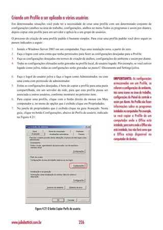 Criando um Profile a ser aplicada a vários usuários
Em determinadas situações você pode ter a necessidade de criar uma profile com um determinado conjunto de
configurações (atalhos na área de trabalho, configurações, atalhos no menu Todos os programas e assim por diante),
depois copiar esta profile para um servidor e aplicá-la a um grupo de usuários.

O processo de criação de uma profile padrão é bastante simples. Para criar uma profile padrão você deve seguir os
passos indicados a seguir:

1.   Instale o Windows Server 2003 em um computador. Faça uma instalação nova, a partir do zero.
2.   Faça o logon com uma conta que tenha permissões para fazer as configurações desejadas para a Profile.
3.   Faça as configurações desejadas em termos de criação de atalhos, configurações do ambiente e assim por diante.
4.   Todas as configurações efetuadas serão gravadas na profile local, do usuário logado. Por exemplo, se você estiver
     logado como jsilva, todas as configurações serão gravadas na pasta C:Documents and Settingsjsilva.

6.   Faça o logof do usuário jsilva e faça o logon como Administrador, ou com
                                                                                      IMPORTANTE: As configurações
     uma conta com permissão de administrador.
                                                                                      armazenadas em um Profile, se
5.   Feitas as configurações desejadas, é hora de copiar a profile para uma pasta
                                                                                      referem a configurações do ambiente,
     compartilhada, em um servidor da rede, para que esta profile possa ser
     associada a outros usuários, conforme mostrarei no próximo item.
                                                                                      tais como ícones na área de trabalho,
6.   Para copiar uma profile, clique com o botão direito do mouse em Meu
                                                                                      configurações do Painel de controle e
     computador e, no menu de opções que é exibido clique em Propriedades.            assim por diante. Na Profile não ficam
7.   Na janela de propriedades que é exibida clique na guia Avançado. Nesta
                                                                                      informações sobre os programas
     guia, clique no botão Configurações, abaixo de Perfis de usuário, indicado       instalados no computador. Por exemplo,
     na Figura 4.21:                                                                  se você copiar a Profile de um
                                                                                      computador onde o Office está
                                                                                      instalado, para outro onde o Office não
                                                                                      está instalado, isso não fará como que
                                                                                      o Office esteja disponível no
                                                                                      computador de destino.




                    Figura 4.21 O botão Copiar Perfis de usuário.



www.juliobattisti.com.br                                      226
 