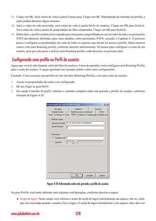 13. Clique em OK. Você estará de volta à janela Copiar para. Clique em OK. Dependendo do tamanho da profile, a
    cópia poderá demorar alguns minutos.
14. Após a cópia ter sido encerrada, você estará de volta à janela Perfis de usuários. Clique em OK para fechá-la.
    Você estará de volta a janela de propriedades do Meu computador. Clique em OK para fechá-la.
15. Muito bem, a profile modelo já foi copiada para uma pasta compartilhada em um servidor da rede e as permissões
    NTFS devidamente definidas (para mais detalhes sobre permissões NTFS, consulte o Capítulo 6. O próximo
    passo é configurar as propriedades da conta de todos os usuários que devam ter acesso à profile. Desta maneira
    vamos criar uma Roaming profile, conforme descrito anteriormente. Os passos para configurar a conta de um
    usuário, para que este passe a utilizar uma Roaming profile, estão descritos no próximo item.


Configurando uma profile no Perfil do usuário:
Agora que você já sabe bastante sobre profiles de usuários, é hora de aprender como configurar uma Roaming Profile
para a conta do usuário. A seguir apresento um exemplo prático sobre estas configurações.

Exemplo: Como associar uma profile em um servidor (Roaming Profile), com uma conta de usuário:

1.   Acesse as propriedades da conta a ser configurada.
2.   Dê um clique na guia Perfil.
3.   No campo Caminho do perfil, informe o caminho completo onde está gravada a profile do usuário, conforme
     exemplo da Figura 4.24:




                                Figura 4.24 Informando onde está gravada a profile do usuário.

Na guia Profile você pode informar mais algumas configurações, conforme descrito a seguir:

     ◆   Script de logon: Neste campo você informa o nome do script de logon (normalmente um arquivo .bat ou .cmd),
         que será executado quando o usuário fizer o logon. O script de logon normalmente é um arquivo .bat e deve ser


www.juliobattisti.com.br                                    228
 