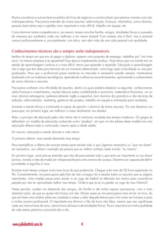 Muitos consultores e autores bem-sucedidos de livros de negócios e carreira dizem que estamos vivendo a era dos
multi-especialistas. Precisamos entender de muitos assuntos: administração, finanças, informática, outros idiomas,
pessoas (esta talvez seja a aptidão mais importante e mais difícil), trabalho em equipe, etc.

Como dominar tantas competências e, ao mesmo, tempo conciliar família, amigos, atividades físicas e a pressão
da empresa por resultados cada vez melhores e em menor tempo? Com certeza não é fácil, mas é possível
crescer profissionalmente e, principalmente, com ética, sem abrir mão de uma vida pessoal com qualidade.


Conhecimentos técnicos são e sempre serão indispensáveis
Lembra do tempo em que era só pegar o diploma, esperar uma proposta de emprego, trabalhar por “uns trinta
anos” na mesma empresa e se aposentar? Essa época simplesmente acabou. Hoje temos que nos manter em um
estado de aprendizagem contínuo e o mais difícil: temos que aprender a aprender. Educação e aprendizagem
não é algo que tem data para terminar em um momento determinado, como logo após a faculdade ou uma pós-
graduação. Para que o profissional possa manter-se no mercado é necessário estudar sempre, mantendo-se
atualizado com as mudanças tecnológicas, aprendendo a utilizar as novas ferramentas, aprimorando o conhecimento
de outros idiomas e assuntos.

Precisamos conhecer uma infinidade de assuntos, dentro os quais poderia destacar os seguintes: conhecimentos
sobre finanças e investimentos, noções básicas sobre contabilidade e economia, matemática financeira, um ou
mais idiomas estrangeiros; preferencialmente inglês e espanhol, bom domínio da gramática e das técnicas de
redação, administração, marketing, gerência de projetos, trabalho em equipe e orientação para resultados.

Somente o estudo eficaz e continuado é capaz de garantir o domínio de tantos assuntos. Por isso devemos nos
preocupar, em primeiro lugar, em melhorar o nosso rendimento nos estudos.

Aliás, o princípio de educação pela vida inteira não é nenhuma novidade dos tempos modernos. Os gregos já
defendiam um modelo de educação conhecido como “paideia”, em que um dos pilares deste modelo era uma
educação diferenciada e continuada, mesmo após a idade adulta.

Em resumo: educação e estudo durante a vida inteira.

O primeiro dilema: mais estudo demanda mais tempo

Para exemplificar o dilema de arranjar tempo para estudar tudo o que julgamos necessário ou “que nos dizem”
ser necessário, vou utilizar o exemplo da pessoa que eu melhor conheço neste mundo: “eu mesmo”.

Em primeiro lugar, você precisa entender que não dá para estudar tudo o que acha ser importante ou nos dizem
(jornais, revistas e sites da moda) ser indispensável para uma carreira de sucesso. Devemos ser capazes de definir
prioridades e seguí-las à risca.

Durante muito tempo comprei muito mais livros do que poderia ler. Cheguei a ter mais de 30 livros esperando na
fila. Constantemente, me preocupava pelo fato de não conseguir ler e estudar todos os assuntos que eu julgava
importantes. Uma simples pausa para assistir a um jogo de futebol na televisão era motivo para consciência
pesada por não ter aproveitado melhor meu tempo. Onde é que já se viu perder um jogo do meu Grêmio?

Neste período, acabei me afastando dos amigos, da família e até minha esposa queixava-se, com a mais
absoluta razão, de que eu quase não ficava com ela. Muitas vezes eu me preocupava mais em ler um livro, do
que em fazer uma análise sobre seu conteúdo e sobre o valor daquela leitura para mim como ser humano e para
a minha carreira profissional. O importante era diminuir a fila de livros não lidos, mesmo que isso significasse
cada vez menos horas de sono, menos horas de lazer e de atividades físicas. Pouco importava se minha qualidade
de vida estava péssima e piorando dia a dia.



www.juliobattisti.com.br                                4
 