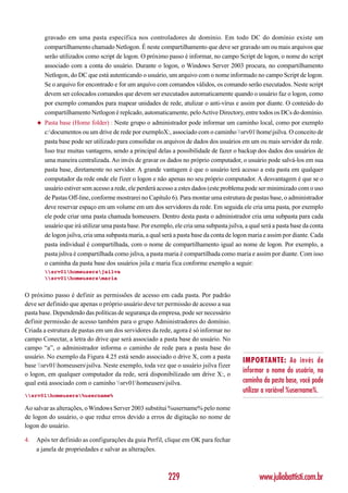 gravado em uma pasta específica nos controladores de domínio. Em todo DC do domínio existe um
         compartilhamento chamado Netlogon. É neste compartilhamento que deve ser gravado um ou mais arquivos que
         serão utilizados como script de logon. O próximo passo é informar, no campo Script de logon, o nome do script
         associado com a conta do usuário. Durante o logon, o Windows Server 2003 procura, no compartilhamento
         Netlogon, do DC que está autenticando o usuário, um arquivo com o nome informado no campo Script de logon.
         Se o arquivo for encontrado e for um arquivo com comandos válidos, os comando serão executados. Neste script
         devem ser colocados comandos que devem ser executados automaticamente quando o usuário faz o logon, como
         por exemplo comandos para mapear unidades de rede, atulizar o anti-vírus e assim por diante. O conteúdo do
         compartilhamento Netlogon é replcado, automaticamente, pelo Active Directory, entre todos os DCs do domínio.
     ◆   Pasta base (Home folder) : Neste grupo o administrador pode informar um caminho local, como por exemplo
         c:documentos ou um drive de rede por exemploX:, associado com o caminho srv01homejsilva. O conceito de
         pasta base pode ser utilizado para consolidar os arquivos de dados dos usuários em um ou mais servidor da rede.
         Isso traz muitas vantagens, sendo a principal delas a possibilidade de fazer o backup dos dados dos usuários de
         uma maneira centralizada. Ao invés de gravar os dados no próprio computador, o usuário pode salvá-los em sua
         pasta base, diretamente no servidor. A grande vantagem é que o usuário terá acesso a esta pasta em qualquer
         computador da rede onde ele fizer o logon e não apenas no seu próprio computador. A desvantagem é que se o
         usuário estiver sem acesso a rede, ele perderá acesso a estes dados (este problema pode ser minimizado com o uso
         de Pastas Off-line, conforme mostrarei no Capítulo 6). Para montar uma estrutura de pastas base, o administrador
         deve reservar espaço em um volume em um dos servidores da rede. Em seguida ele cria uma pasta, por exemplo
         ele pode criar uma pasta chamada homeusers. Dentro desta pasta o administrador cria uma subpasta para cada
         usuário que irá utilizar uma pasta base. Por exemplo, ele cria uma subpasta jsilva, a qual será a pasta base da conta
         de logon jsilva, cria uma subpasta maria, a qual será a pasta base da conta de logon maria e assim por diante. Cada
         pasta individual é compartilhada, com o nome de compartilhamento igual ao nome de logon. Por exemplo, a
         pasta jsliva é compartilhada como jsliva, a pasta maria é compartilhada como maria e assim por diante. Com isso
         o caminha da pasta base dos usuários jsila e maria fica conforme exemplo a seguir:
         srv01homeusersjsilva
         srv01homeusersmaria


O próximo passo é definir as permissões de acesso em cada pasta. Por padrão
deve ser definido que apenas o próprio usuário deve ter permissão de acesso a sua
pasta base. Dependendo das políticas de segurança da empresa, pode ser necessário
definir permissão de acesso também para o grupo Administradores do domínio.
Criada a estrutura de pastas em um dos servidores da rede, agora é só informar no
campo Conectar, a letra do drive que será associado a pasta base do usuário. No
campo “a”, o administrador informa o caminho de rede para a pasta base do
usuário. No exemplo da Figura 4.25 está sendo associado o drive X, com a pasta
                                                                                            IMPORTANTE: Ao invés de
base srv01homeusersjsilva. Neste exemplo, toda vez que o usuário jsilva fizer
o logon, em qualquer computador da rede, será disponibilizado um drive X:, o
                                                                                            informar o nome do usuário, no
qual está associado com o caminho srv01homeusersjsilva.                                 caminho da pasta base, você pode
                                                                                            utilizar a variável %username%.
srv01homeusers%username%

Ao salvar as alterações, o Windows Server 2003 substitui %username% pelo nome
de logon do usuário, o que reduz erros devido a erros de digitação no nome de
logon do usuário.

4.   Após ter definido as configurações da guia Perfil, clique em OK para fechar
     a janela de propriedades e salvar as alterações.



                                                            229                                    www.juliobattisti.com.br
 