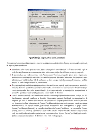 Figura 4.26 Grupos aos quais pertence a conta Administrador.

Como a conta Administrator é a conta com o maior níveis de permissões do domínio, algumas recomendações adicionais
de segurança são necessárias:

    ◆   Defina uma senha “forte” para esta conta. Senha forte significa uma senha com 10 ou mais caracteres e que de
        preferência utiliza caracteres dos quatro grupos: maiúsculas, minúsculas, dígitos e caracteres especiais.
    ◆   É recomendado que você renomeie a conta Administrator. Com isso, se alguém quiser fazer o logon como
        administrador, além da senha desta conta terá também que tentar descobrir o novo nome. Ao renomear a conta
        administrador, você dificulta a vida de um hacker, ao fazer com que ele tenha que descobrir o nome e também
        a senha da conta com permissões de administrador.
    ◆   É recomendado que o administrador do domínio tenha também uma conta de usuário comum, com permissões
        limitadas. Somente quando for necessário realizar tarefas administrativas é que este usuário deve fazer o logon
        como administrador. Isso reduz a possibilidades de erros de operação, os quais podem ser desastrosos se
        cometidos quando o usuário está logado como administrador do domínio.
    ◆   Conta Convidado (Guest): Esta conta é criada automaticamente e por padrão está bloqueada, ou seja, não está
        habilitada para ser usada para logon no domínio. Esta conta normalmente é utilizada por pessoas de fora da
        empresa, que estão na empresa prestando um serviço específico ou participando de uma reunião e precisam,
        por algum motivo, fazer o logon na rede. A conta Convidado pode ter senha em branco e por padrão tem acesso
        bastante limitado aos recursos da rede, por questões de segurança. Esta conta pertence ao grupo Domain
        Guests (Convidados do Domínio), ao grupo Local do Domínio Guests (Convidados) e ao grupo global Domain
        Users (Usuários do domínio). A conta Guest (Convidado) somente deve ser utilizadas em ocasiões específicas,
        onde um usuário não cadastrado precisa fazer o logon no domínio. A conta Guest (Convidado) pode receber
        permissões de acesso a recursos do domínio, como outra conta qualquer.




                                                            231                                 www.juliobattisti.com.br
 