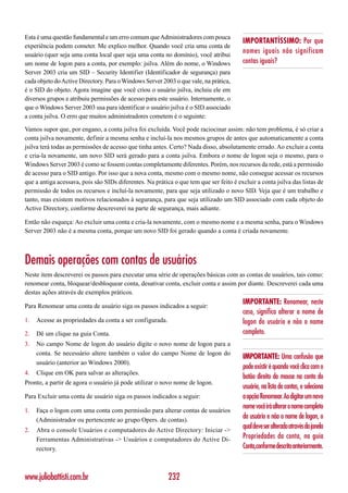 Esta é uma questão fundamental e um erro comum que Administradores com pouca
                                                                                         IMPORTANTÍSSIMO: Por que
experiência podem cometer. Me explico melhor. Quando você cria uma conta de
usuário (quer seja uma conta local quer seja uma conta no domínio), você atribui
                                                                                         nomes iguais não significam
um nome de logon para a conta, por exemplo: jsilva. Além do nome, o Windows              contas iguais?
Server 2003 cria um SID – Security Identifier (Identificador de segurança) para
cada objeto do Active Directory. Para o Windows Server 2003 o que vale, na prática,
é o SID do objeto. Agora imagine que você criou o usuário jsilva, incluiu ele em
diversos grupos e atribuiu permissões de acesso para este usuário. Internamente, o
que o Windows Server 2003 usa para identificar o usuário jsilva é o SID associado
a conta jsilva. O erro que muitos administradores cometem é o seguinte:

Vamos supor que, por engano, a conta jsilva foi excluída. Você pode raciocinar assim: não tem problema, é só criar a
conta jsilva novamente, definir a mesma senha e incluí-la nos mesmos grupos de antes que automaticamente a conta
jsilva terá todas as permissões de acesso que tinha antes. Certo? Nada disso, absolutamente errado. Ao excluir a conta
e cria-la novamente, um novo SID será gerado para a conta jsilva. Embora o nome de logon seja o mesmo, para o
Windows Server 2003 é como se fossem contas completamente diferentes. Porém, nos recursos da rede, está a permissão
de acesso para o SID antigo. Por isso que a nova conta, mesmo com o mesmo nome, não consegue acessar os recursos
que a antiga acessava, pois são SIDs diferentes. Na prática o que tem que ser feito é excluir a conta jsilva das listas de
permissão de todos os recursos e incluí-la novamente, para que seja utilizado o novo SID. Veja que é um trabalho e
tanto, mas existem motivos relacionados à segurança, para que seja utilizado um SID associado com cada objeto do
Active Directory, conforme descreverei na parte de segurança, mais adiante.

Então não esqueça: Ao excluir uma conta e cria-la novamente, com o mesmo nome e a mesma senha, para o Windows
Server 2003 não é a mesma conta, porque um novo SID foi gerado quando a conta é criada novamente.



Demais operações com contas de usuários
Neste item descreverei os passos para executar uma série de operações básicas com as contas de usuários, tais como:
renomear conta, bloquear/desbloquear conta, desativar conta, excluir conta e assim por diante. Descreverei cada uma
destas ações através de exemplos práticos.
                                                                                         IMPORTANTE: Renomear, neste
Para Renomear uma conta de usuário siga os passos indicados a seguir:
                                                                                         caso, significa alterar o nome de
1.   Acesse as propriedades da conta a ser configurada.                                  logon do usuário e não o nome
2.   Dê um clique na guia Conta.                                                         completo.
3.   No campo Nome de logon do usuário digite o novo nome de logon para a
     conta. Se necessário altere também o valor do campo Nome de logon do
                                                                                         IMPORTANTE: Uma confusão que
     usuário (anterior ao Windows 2000).
                                                                                         pode existir é quando você clica com o
4.   Clique em OK para salvar as alterações.
                                                                                         botão direito do mouse na conta do
Pronto, a partir de agora o usuário já pode utilizar o novo nome de logon.
                                                                                         usuário, na lista de contas, e seleciona
Para Excluir uma conta de usuário siga os passos indicados a seguir:                     a opção Renomear. Ao digitar um novo
                                                                                         nome você irá alterar o nome completo
1.   Faça o logon com uma conta com permissão para alterar contas de usuários
     (Administrador ou pertencente ao grupo Opers. de contas).
                                                                                         do usuário e não o nome de logon, o
2.   Abra o console Usuários e computadores do Active Directory: Iniciar ->
                                                                                         qual deve ser alterado através da janela
     Ferramentas Administrativas -> Usuários e computadores do Active Di-                Propriedades da conta, na guia
     rectory.                                                                            Conta,conforme descrito anteriormente.



www.juliobattisti.com.br                                  232
 
