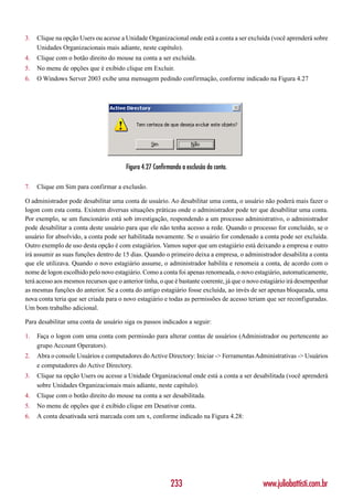 3.   Clique na opção Users ou acesse a Unidade Organizacional onde está a conta a ser excluída (você aprenderá sobre
     Unidades Organizacionais mais adiante, neste capítulo).
4.   Clique com o botão direito do mouse na conta a ser excluída.
5.   No menu de opções que é exibido clique em Excluir.
6.   O Windows Server 2003 exibe uma mensagem pedindo confirmação, conforme indicado na Figura 4.27




                                        Figura 4.27 Confirmando a exclusão da conta.

7.   Clique em Sim para confirmar a exclusão.

O administrador pode desabilitar uma conta de usuário. Ao desabilitar uma conta, o usuário não poderá mais fazer o
logon com esta conta. Existem diversas situações práticas onde o administrador pode ter que desabilitar uma conta.
Por exemplo, se um funcionário está sob investigação, respondendo a um processo administrativo, o administrador
pode desabilitar a conta deste usuário para que ele não tenha acesso a rede. Quando o processo for concluído, se o
usuário for absolvido, a conta pode ser habilitada novamente. Se o usuário for condenado a conta pode ser excluída.
Outro exemplo de uso desta opção é com estagiários. Vamos supor que um estagiário está deixando a empresa e outro
irá assumir as suas funções dentro de 15 dias. Quando o primeiro deixa a empresa, o administrador desabilita a conta
que ele utilizava. Quando o novo estagiário assume, o administrador habilita e renomeia a conta, de acordo com o
nome de logon escolhido pelo novo estagiário. Como a conta foi apenas renomeada, o novo estagiário, automaticamente,
terá acesso aos mesmos recursos que o anterior tinha, o que é bastante coerente, já que o novo estagiário irá desempenhar
as mesmas funções do anterior. Se a conta do antigo estagiário fosse excluída, ao invés de ser apenas bloqueada, uma
nova conta teria que ser criada para o novo estagiário e todas as permissões de acesso teriam que ser reconfiguradas.
Um bom trabalho adicional.

Para desabilitar uma conta de usuário siga os passos indicados a seguir:

1.   Faça o logon com uma conta com permissão para alterar contas de usuários (Administrador ou pertencente ao
     grupo Account Operators).
2.   Abra o console Usuários e computadores do Active Directory: Iniciar -> Ferramentas Administrativas -> Usuários
     e computadores do Active Directory.
3.   Clique na opção Users ou acesse a Unidade Organizacional onde está a conta a ser desabilitada (você aprenderá
     sobre Unidades Organizacionais mais adiante, neste capítulo).
4.   Clique com o botão direito do mouse na conta a ser desabilitada.
5.   No menu de opções que é exibido clique em Desativar conta.
6.   A conta desativada será marcada com um x, conforme indicado na Figura 4.28:




                                                           233                                 www.juliobattisti.com.br
 