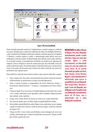 Figura 4.28 Conta desabilitada.
Outra situação que pode acontecer é simplesmente o usuário esquecer a senha da        IMPORTANTE: Desabilitar é diferente
sua conta. Situação que é comum em ambientes de redes com múltiplos diretórios,
                                                                                      de bloquear. Uma conta é bloqueada,
o que é sinônimo de múltiplas senhas para lembrar, conforme descrito no Capítulo
2. Quando o usuário esquece a senha, o administrador pode definir uma nova
                                                                                      automaticamente, quando o usuário
senha para a conta do usuário. O administrador deve definir a nova senha, informa-    tenta fazer o logon sem sucesso (por
la ao usuário usando os procedimentos definidos nas políticas de segurança da         exemplo, digitou a senha
empresa e deve configurar a conta do usuário para que seja solicitada a troca da      incorretamente), um determinado
senha no primeiro logon. Esta última opção é importante para que o usuário possa      número de vezes (por padrão três
trocar a sua senha, de tal maneira que somente ele saiba a senha de sua conta (e de   vezes) dentro de um período
preferência não esqueça mais).
                                                                                      determinado (por padrão uma hora).
Para redefinir a senha de uma conta de usuário, siga os passos indicados a seguir:    Nesta situação o Active Directory
                                                                                      bloqueia a conta automaticamente. O
1.   Faça o logon com uma conta com permissão para alterar contas de usuários
                                                                                      administrador pode acessar as
     (Administrador ou pertencente ao grupo Account Operators).
                                                                                      propriedades de uma conta bloqueada,
2.   Abra o console Usuários e computadores do Active Directory: Iniciar ->
     Ferramentas Administrativas -> Usuários e computadores do Active Direc-
                                                                                      clicar na guia Conta e desmarcar a
     tory.                                                                            opção A conta está bloqueada, para
3.   Clique na opção Users ou acesse a Unidade Organizacional onde está a conta
                                                                                      desbloquear a conta. Por padrão a conta
     a ter a senha redefinida (você aprenderá sobre Unidades Organizacionais          será desbloqueada, automaticamente,
     mais adiante, neste capítulo).                                                   dentro de 24 horas, caso o
4.   Clique com o botão direito do mouse na conta a ter a senha redefinida.           administrador não a tenha
5.   No menu de opções que é exibido clique na opção Redefinir Senha...               desbloqueado manualmente.
6.   Será exibida a janela Redefinir senha. Digite a nova senha duas vezes e marque
     a opção O usuário deve alterar a senha no próximo logon, conforme indicado
     na Figura 4.29.
7.   Clique em OK. A nova senha será definida e uma mensagem de aviso será
     exibida, informando que a senha foi redefinida com sucesso. Clique em OK
     para fechar a janela de aviso.




www.juliobattisti.com.br                                  234
 