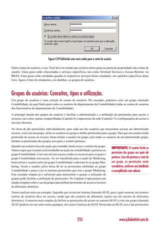 Figura 4.29 Definindo uma nova senha para a conta do usuário.

Sobre contas de usuários, é isso. Você deve ter notado que existem outras guias na janela de propriedades das contas de
usuário. Estas guias estão relacionadas a serviços específicos, tais como Terminal Services e Acesso Remoto via
RRAS. Estas guias serão estudadas quando os respectivos serviços forem estudados, em capítulos específicos deste
livro. Agora é hora de estudarmos, em detalhes, os grupos de usuários.



Grupos de usuários: Conceitos, tipos e utilização.
Um grupo de usuários é uma coleção de contas de usuários. Por exemplo, podemos criar um grupo chamado
Contabilidade, do qual farão parte todos os usuários do departamento de Contabilidade (todas as contas de usuários
dos funcionários do departamento de Contabilidade).

A principal função dos grupos de usuários é facilitar a administração e a atribuição de permissões para acesso a
recursos, tais como: pastas compartilhadas (Capítulo 6), impressoras de rede (Capítulo 7) e configurações de acesso a
serviços diversos.

Ao invés de dar permissões individualmente, para cada um dos usuários que necessitam acessar um determinado
recurso, você cria um grupo, inclui os usuários no grupo e atribui permissões para o grupo. Para que um usuário tenha
permissão de acesso ao recurso, basta incluir o usuário no grupo, pois todos os usuários de um determinado grupo,
herdam as permissões dos grupos aos quais o usuário pertence.
Quando um usuário troca de seção, por exemplo, basta trocar o usuário de grupo.
                                                                                            IMPORTANTE: O usuário herda as
Vamos supor que o usuário jsilva trabalha na seção de contabilidade e pertence ao
grupo Contabilidade. Com isso ele tem acesso a todos os recursos para os quais o
                                                                                            permissões dos grupos aos quais ele
grupo Contabilidade tem acesso. Ao ser transferido para a seção de Marketing,               pertence. Caso ele pertença a mais de
basta retirar o usuário jsilva do grupo Contabilidade e adicioná-lo ao grupo Mar-           um grupo, as permissões serão
keting. Assim o usuário jsilva deixa de ter as permissões atribuídas ao grupo               cumulativas, conforme será detalhado
Contabilidade e passa a ter as mesmas permissões que tem o grupo Marketing.                 e exemplificado mais adiante.
Este exemplo simples já é suficiente para demonstrar o quanto a utilização de
grupos pode facilitar a atribuição de permissões. No Capítulo 6 apresentarei um
estudo completo sobre o uso de grupos para atribuir permissões de acesso a recursos
de diferentes domínios.
Vamos analisar mais um exemplo. Suponha que exista um sistema chamado SEAT, para o qual somente um número
restrito de usuários deve ter acesso, sendo que são usuários de diferentes seções (ou até mesmo de diferentes
domínios). A maneira mais simples de definir as permissões de acesso ao sistema SEAT é criar um grupo chamado
SEAT (poderia ser um outro nome qualquer, tais como Usuários do SEAT, Permissão ao SEAT, etc) e dar permissões




                                                           235                                     www.juliobattisti.com.br
 