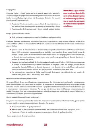 Grupo global:
                                                                                      IMPORTANTE: Os grupos Universais
Um grupo Global é “global” quanto aos locais onde ele pode receber permissões         devem ser muito bem planejados. Não
de acesso, ou seja, um grupo Global pode receber permissões de acesso em recursos     devem ser feitas alterações freqüentes
(pastas compartilhadas, impressoras, etc) de qualquer domínio. Em resumo,             nos membros de um grupo Universal,
considere as afirmações a seguir:
                                                                                      uma vez que este tipo de ação causa
    ◆   Pode conter: Contas de usuários e grupos globais do mesmo domínio, ou         um volume elevado de replicação no
        seja, somente pode conter membros do domínio no qual o grupo é criado.        Active Directory.
    ◆   Pode ser membro de: Grupos universais e Grupos locais, de qualquer domínio.

Grupos globais do mesmo domínio.

    ◆   Pode receber permissões para recursos localizados em qualquer domínio.

Conforme detalhado anteriormente, um domínio baseado no Active Directory pode estar em diferentes modos (Win-
dows 2000 Nativo, Misto ou Windows Server 2003). Para cada modo existem diferentes possibilidades em relação aos
grupos Globais:

    ◆   Quando o nível de funcionalidade do Domínio está configurado como Windows 2000 Nativo ou Windows
        Server 2003, os seguintes elementos podem ser incluídos como membros de um grupo Global: contas de
        usuários e grupos globais do mesmo domínio. Por exemplo, se você cria um grupo global chamado WebUsers,
        no domínio abc.com.br, este grupo poderá conter como membros, grupos globais do domínio abc.com.br e
        usuários do domínio abc.com.br
    ◆   Quando o nível de funcionalidade do Domínio está configurado como Windows 2000 Misto, somente contas
        de usuários do próprio domínio é que podem ser membros de um grupo Global. Por exemplo, se você cria um
        grupo global chamado WebUsers, no domínio abc.com.br e este domínio está no modo Misto, então somente
        contas de usuários do domínio abc.com.br é que poderão ser membros do grupo WebUsers.
    ◆   Um grupo pode ser convertido de Global para Universal, desde que o grupo Global não seja membro de
        nenhum outro grupo Global.. Não esqueça deste detalhe.

Quando devem ser utilizados grupos Globais:

Os grupos Globais devem ser utilizados para o gerenciamento dos objetos que sofrem alterações constantemente,
quase que diariamente, tais como contas de usuários e de computadores. As alterações feitas em um grupo Global são
replicadas somente dentro do domínio onde foi criado o grupo Global e não através de toda a árvore de domínios (que
é o que acontece com os grupos Universais. Por isso que não devemos fazer modificações, constantemente, nos
grupos Universais). Com isso o volume de replicação é reduzido, o que permite a utilização de grupos Globais para a
administração de objetos que mudam freqüentemente.

Grupos locais do Domínio(Domain local group):

São grupos que somente podem receber permissões para os recursos do domínio onde foram criados, porém podem
ter como membros, grupos e usuários de outros domínios. Em resumo:

    ◆   Pode conter membros de qualquer domínio.
    ◆   Somente pode receber permissões para recursos em servidores do domínio no qual o grupo foi criado.
    ◆   Pode conter: Contas de usuários, grupos universais e grupos globais de qualquer domínio.

Outros grupos Locais do próprio domínio.




www.juliobattisti.com.br                                 238
 