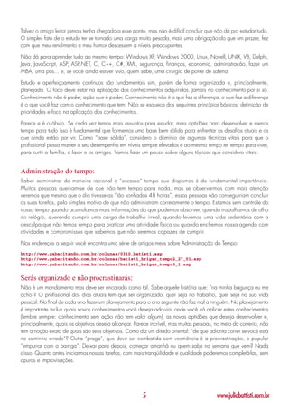 Talvez o amigo leitor jamais tenha chegado a esse ponto, mas não é difícil concluir que não dá pra estudar tudo.
O simples fato de o estudo ter se tornado uma carga muito pesada, mais uma obrigação do que um prazer, fez
com que meu rendimento e meu humor descessem a níveis preocupantes.

Não dá para aprender tudo ao mesmo tempo: Windows XP, Windows 2000, Linux, Novell, UNIX, VB, Delphi,
Java, JavaScript, ASP, ASP.NET, C, C++, C#, XML, segurança, finanças, economia, administração, fazer um
MBA, uma pós... e, se você ainda estiver vivo, quem sabe, uma cirurgia de ponte de safena.

Estudo e aperfeiçoamento contínuos são fundamentais sim, porém de forma organizada e, principalmente,
planejada. O foco deve estar na aplicação dos conhecimentos adquiridos. Jamais no conhecimento por si só.
Conhecimento não é poder, ação que é poder. Conhecimento não é o que faz a diferença, o que faz a diferença
é o que você faz com o conhecimento que tem. Não se esqueça dos seguintes princípios básicos: definição de
prioridades e foco na aplicação dos conhecimentos.

Parece e é o óbvio. Se cada vez temos mais assuntos para estudar, mais aptidões para desenvolver e menos
tempo para tudo isso é fundamental que formemos uma base bem sólida para enfrentar os desafios atuais e os
que ainda estão por vir. Como “base sólida”, considero o domínio de algumas técnicas vitais para que o
profissional possa manter o seu desempenho em níveis sempre elevados e ao mesmo tempo ter tempo para viver,
para curtir a família, o laser e os amigos. Vamos falar um pouco sobre alguns tópicos que considero vitais:


Administração do tempo:
Saber administrar de maneira racional o “escasso” tempo que dispomos é de fundamental importância.
Muitas pessoas queixam-se de que não tem tempo para nada, mas se observarmos com mais atenção
veremos que mesmo que o dia tivesse as “tão sonhadas 48 horas”, essas pessoas não conseguiriam concluir
as suas tarefas, pelo simples motivo de que não administram corretamente o tempo. Estamos sem controle do
nosso tempo quando acumulamos mais informações do que podemos absorver, quando trabalhamos de olho
no relógio, querendo cumprir uma carga de trabalho irreal, quando levamos uma vida sedentária com a
desculpa que não temos tempo para praticar uma atividade física ou quando enchemos nossa agenda com
atividades e compromissos que sabemos que não seremos capazes de cumprir.

Nos endereços a seguir você encontra uma série de artigos meus sobre Administração do Tempo:
http://www.gabaritando.com.br/colunas/0310_batisti.asp
http://www.gabaritando.com.br/colunas/batisti_brigar_tempo2_27_01.asp
http://www.gabaritando.com.br/colunas/batisti_brigar_tempo3_1.asp


Serás organizado e não procrastinarás:
Não é um mandamento mas deve ser encarado como tal. Sabe aquele história que: “na minha bagunça eu me
acho”? O profissional dos dias atuais tem que ser organizado, quer seja no trabalho, quer seja na sua vida
pessoal. No final de cada ano fazer um planejamento para o ano seguinte não faz mal a ninguém. No planejamento
é importante incluir quais novos conhecimentos você deseja adquirir, onde você irá aplicar estes conhecimentos
(lembre sempre: conhecimento sem ação não tem valor algum), as novas aptidões que deseja desenvolver e,
principalmente, quais os objetivos deseja alcançar. Parece incrível, mas muitas pessoas, no meio da correria, não
tem a noção exata de quais são seus objetivos. Como diz um ditado oriental: “de que adianta correr se você está
no caminho errado”? Outra “praga”, que deve ser combatida com veemência é a procrastinação, o popular
“empurrar com a barriga”. Deixar para depois, começar amanhã ou quem sabe na semana que vem? Nada
disso. Quanto antes iniciarmos nossas tarefas, com mais tranqüilidade e qualidade poderemos completá-las, sem
apuros e improvisações.




                                                       5                                 www.juliobattisti.com.br
 