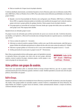 ◆   Pode ser membro de: Grupos locais do próprio domínio.

Conforme detalhado anteriormente, um domínio baseado no Active Directory pode estar em diferentes modos (Win-
dows 2000 Nativo, Misto ou Windows Server 2003). Para cada modo existem diferentes possibilidades em relação aos
grupos Globais:

     ◆   Quando o nível de funcionalidade do Domínio está configurado como Windows 2000 Nativo ou Windows
         Server 2003, os seguintes elementos podem ser incluídos como membros de um grupo Local: contas de usuários,
         grupos universais e grupos globais de qualquer domínio. Outros grupos locais do próprio domínio.
     ◆   Um grupo pode ser convertido de Local para Universal, desde que o grupo não tenha como seu membro um
         outro grupo Local. Não esqueça deste detalhe.

Quando devem ser utilizados grupos Locais:

Os grupos Locais são utilizados para atribuir permissões de acesso aos recursos da rede. Conforme discutirei,
em detalhes, no Capítulo 6, a Microsoft recomenda uma estratégia baseada nos seguintes passos, resumidos pela
sigla AGLP:

     ◆   Criar as contas de usuários (A = Accounts).
     ◆   Adicionar as contas de usuários a grupos Globais, confere com o que foi dito anteriormente, onde falei que os
         grupos Globais são utilizados para gerenciar os objetos do dia-a-dia, tais como contas de usuários (G= Global).
     ◆   Adicione os grupos globais ou Universais (se for o caso) como membros dos grupos Locais (L = Local).
     ◆   Atribua permissões de acesso para os grupos Locais (P = Permissions).


Bem, feitas as apresentações teóricas sobre grupos, agora você aprenderá a executar
as operações básicas com grupos, tais como criar um novo grupo, adicionar              IMPORTANTE: Lembre da dica
usuários, remover usuários do grupo, renomear grupos, excluir grupos e con-            AGLP – Accounts -> Global Groups
verter um grupo de um tipo para outro.                                                 -> Local Groups -> Permissions.


Ações práticas com grupos de usuários.
Neste item você aprenderá sobre os chamados Built-in Groups (Grupos Built-in), que são os grupos criados
automaticamente pelo Active Directory quando o domínio é criado. Também aprenderá a executar uma série de ações
práticas, relacionadas com grupos.


Built-in Groups.
Quando um domínio é criado (com a instalação do Active Directory no primeiro DC do domínio), uma série de grupos
são criados. Estes grupos podem ser acessados usando o console Usuários e computadores do Active Directory. Na
opção Builtin são exibidos os grupos locais do domínio, criados automaticamente durante a criação do domínio,
conforme indicado na Figura 4.31:




                                                          239                                 www.juliobattisti.com.br
 