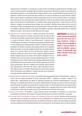 organizacionais do domínio. A exceção são as contas de DCs localizadas na opção Domain Controllers, para
    as quais somente membros do grupo Administradores tem permissão. Membros do grupo Account Operators
    não poderão modificar a conta Administrator (Administrador) e nem o grupos Domain Admins (Adminis. do
    Domínio). Também não tem permissão para modificar as contas que pertencem ao grupo Domain Admins.
    Observe que o objetivo é impedir que membros deste grupo possam se incluir no grupo Adminis. ou modificar
    uma conta que já está neste grupo (por exemplo alterando a senha de uma destas contas), para poder fazer o
    logon com permissão de administrador. Os membros deste grupo podem fazer o logon local nos DCs do
    domínio e também tem permissão para desligar estes servidores. Membros deste grupo tem um nível de
    permissão elevado, principalmente pelo fato de poder alterar contas de usuários, por isso a administrador deve
    ter cuidado ao adicionar membros a este grupo. Por padrão os membros deste grupo também tem os seguintes
    direitos de usuário: Allow log on locally; Shut down the system.
◆   Administrators (Administradores): Podem tudo dentro do domínio.               IMPORTANTE: Os direitos de
    Membros deste grupo tem controle e permissão total, em todos os DCs           usuários são uma série especial de
    do domínio. Por padrão, o grupo Domain Admins (Adminis. do Domínio)
                                                                                  permissões (tais como fazer o
    e o grupo Enterprise Admins (“maravilhosamente” traduzido como
                                                                                  logon localmente, desligar o
    Administradores de empresa), são membros do grupo local Administrators.
                                                                                  servidor, incluir um computador no
    A conta Administrator (Administrador) também é membro deste grupo,
                                                                                  domínio e assim por diante), as
    por padrão. Por padrão os membros deste grupo também tem os seguintes
    direitos de usuário: Access this computer from the network; Adjust memory
                                                                                  quais são atribuídas a grupos e
    quotas for a process; Back up files and directories; Bypass traverse          usuários. O administrador pode
    checking; Change the system time; Create a pagefile; Debug programs;          atribuir diferentes direitos para
    Enable computer and user accounts to be trusted for delegation; Force a       grupos e usuários.
    shutdown from a remote system; Increase scheduling priority; Load and
    unload device drivers; Allow log on locally; Manage auditing and security
    log; Modify firmware environment values; Profile single process; Profile
    system performance; Remove computer from docking station; Restore
    files and directories; Shut down the system; Take ownership of files or
    other objects. Como os membros deste grupo tem controle total em todos
    os DCs do domínio, seja cuidadoso e somente adicione novos membros a
    este grupo quando realmente for necessário.
◆   Backup Operators (Operadores de Cópia): Os membros deste grupo podem fazer o backup de pastas e arquivos,
    mesmo que não tenham permissão de acesso (permissões NTFS – Capítulo 6) as pastas e arquivos. Isso
    permite que a administração das cópias de segurança (backup) seja realizada centralizadamente, sem que
    tenha que ser atribuída permissão de acesso para o administrador do backup, em todos os recursos que fazem
    parte do backup. Por padrão este grupo não tem nenhum membro. O administrador deverá adicionar membros
    a este grupo. Por padrão os membros deste grupo também tem os seguintes direitos de usuário: Back up files
    and directories; Allow log on locally; Restore files and directories; Shut down the system
◆   Guests (Convidados): Por padrão, o grupo Domain Guests (Convidados do Domínio) e a conta Guest
    (Convidado) são membros deste grupo. Por padrão nenhum direito de usuário é atribuído a este grupo.
◆   Incoming Forest Trust Builders (Criadores de confiança de floresta de entrada): Membros deste grupo tem
    permissão para criar relações de confiança one-way (unilateral) com domínio root de outras florestas. Por
    exemplo, membros deste grupo, pertencente a um domínio da floresta A, podem criar uma relação de confiança
    one-way (unilateral) com um domínio pertencente a uma floresta X, de tal maneira que as contas do domínio




                                                    241                                 www.juliobattisti.com.br
 