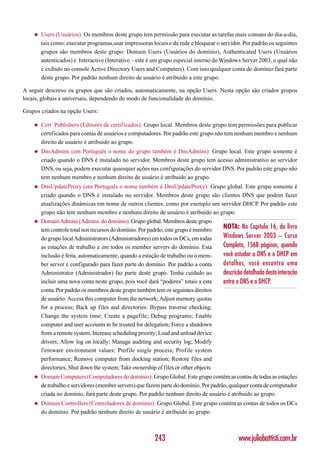 ◆   Users (Usuários): Os membros deste grupo tem permissão para executar as tarefas mais comuns do dia-a-dia,
        tais como: executar programas,usar impressoras locais e da rede e bloquear o servidor. Por padrão os seguintes
        grupos são membros deste grupo: Domain Users (Usuários do domínio), Authenticated Users (Usuários
        autenticados) e Interactive (Interativo – este é um grupo especial interno do Windows Server 2003, o qual não
        é exibido no console Active Directory Users and Computers). Com isso qualquer conta do domínio fará parte
        deste grupo. Por padrão nenhum direito de usuário é atribuído a este grupo.

A seguir descrevo os grupos que são criados, automaticamente, na opção Users. Nesta opção são criados grupos
locais, globais e universais, dependendo do modo de funcionalidade do domínio.

Grupos criados na opção Users:

    ◆   Cert Publishers (Editores de certificados): Grupo local. Membros deste grupo tem permissões para publicar
        certificados para contas de usuários e computadores. Por padrão este grupo não tem nenhum membro e nenhum
        direito de usuário é atribuído ao grupo.
    ◆   DnsAdmins (em Português o nome do grupo também é DnsAdmins): Grupo local. Este grupo somente é
        criado quando o DNS é instalado no servidor. Membros deste grupo tem acesso administrativo ao servidor
        DNS, ou seja, podem executar quaisquer ações nas configurações do servidor DNS. Por padrão este grupo não
        tem nenhum membro e nenhum direito de usuário é atribuído ao grupo.
    ◆   DnsUpdateProxy (em Português o nome também é DnsUpdateProxy): Grupo global. Este grupo somente é
        criado quando o DNS é instalado no servidor. Membros deste grupo são clientes DNS que podem fazer
        atualizações dinâmicas em nome de outros clientes, como por exemplo um servidor DHCP. Por padrão este
        grupo não tem nenhum membro e nenhum direito de usuário é atribuído ao grupo.
    ◆   Domain Admins (Admins. do domínio): Grupo global. Membros deste grupo
        tem controle total nos recursos do domínio. Por padrão, este grupo é membro    NOTA: No Capítulo 16, do livro
        do grupo local Administrators (Administradores) em todos os DCs, em todas      Windows Server 2003 – Curso
        as estações de trabalho e em todos os member servers do domínio. Esta          Completo, 1568 páginas, quando
        inclusão é feita, automaticamente, quando a estação de trabalho ou o mem-      você estudar o DNS e o DHCP em
        ber server é configurado para fazer parte do domínio. Por padrão a conta       detalhes, você encontra uma
        Administrator (Administrador) faz parte deste grupo. Tenha cuidado ao          descrição detalhada desta interação
        incluir uma nova conta neste grupo, pois você dará “poderes” totais a esta     entre o DNS e o DHCP.
        conta. Por padrão os membros deste grupo também tem os seguintes direitos
        de usuário: Access this computer from the network; Adjust memory quotas
        for a process; Back up files and directories: Bypass traverse checking;
        Change the system time; Create a pagefile; Debug programs; Enable
        computer and user accounts to be trusted for delegation; Force a shutdown
        from a remote system; Increase scheduling priority; Load and unload device
        drivers; Allow log on locally; Manage auditing and security log; Modify
        firmware environment values; Profile single process; Profile system
        performance; Remove computer from docking station; Restore files and
        directories; Shut down the system; Take ownership of files or other objects.
    ◆   Domain Computers (Computadores do domínio): Grupo Global. Este grupo contém as contas de todas as estações
        de trabalho e servidores (member servers) que fazem parte do domínio. Por padrão, qualquer conta de computador
        criada no domínio, fará parte deste grupo. Por padrão nenhum direito de usuário é atribuído ao grupo.
    ◆   Domain Controllers (Controladores de domínio): Grupo Global. Este grupo contém as contas de todos os DCs
        do domínio. Por padrão nenhum direito de usuário é atribuído ao grupo.



                                                          243                                 www.juliobattisti.com.br
 