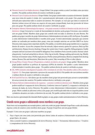 ◆   Domain Guests (Convidados domínio): Grupo Global. Este grupo contém a conta Convidado como seu único
         membro. Por padrão nenhum direito de usuário é atribuído ao grupo.
     ◆   Domain Users (Usuários do domínio): Grupo Global. Este grupo contém todos os usuários do domínio. Quando
         uma nova conta de usuário é criada, ela é automaticamente adicionada a este grupo. Este grupo pode ser
         utilizado para representar todos os usuários do domínio. Por exemplo, se você quer que todos os usuários do
         domínio tenham acesso de leitura aos arquivos de uma pasta compartilhada, basta dar permissão de leitura
         para este grupo. Por padrão nenhum direito de usuário é atribuído ao grupo.
     ◆   Enterprise Admins (Administração de empresa – este grupo somente é exibido no domínio root de uma árvore de
         domínios): Grupo Universal se o modo de funcionalidade do domínio aceita grupos Universais, caso contrário
         será um grupo Global. Membros deste grupo tem controle total em todos os domínios de uma floresta. Por
         padrão este grupo é membro do grupo Administrators (Administradores) em todos os DCs da floresta. Por padrão
         a conta Administrator (Administrador) é membro deste grupo. Existem determinadas operações que somente
         podem ser realizadas por membros deste grupo, como por exemplo autorizar um servidor DHCP no Active
         Directory (não esqueça deste importante detalhe). Por padrão, os membros deste grupo também tem os seguintes
         direitos de usuário: Access this computer from the network; Adjust memory quotas for a process; Back up files
         and directories; Bypass traverse checking; Change the system time; Create a pagefile; Debug programs; Enable
         computer and user accounts to be trusted for delegation; Force shutdown from a remote system; Increase sched-
         uling priority; Load and unload device drivers; Allow log on locally; Manage auditing and security log; Modify
         firmware environment values; Profile single process; Profile system performance; Remove computer from docking
         station; Restore files and directories; Shut down the system; Take ownership of files or other objects.
     ◆   Group Policy Creator Owners (Proprietários criadores de diretiva de grupo): Grupo global. Membros deste
         grupo podem modificar as políticas de segurança (GPOs) do domínio. Por padrão a conta Administrator
         (Administrador) é membro deste grupo. . Por padrão nenhum direito de usuário é atribuído ao grupo.
     ◆   IIS_WPG (somente está disponível quando o IIS é instalado no servidor. Para detalhes sobre o IIS consulte o
         Capítulo 13): Este grupo representa o processo de execução do IIS 6.0. Por padrão não tem nenhum membro
         e nenhum direito de usuário é atribuído a este grupo.
     ◆   RAS and IAS Servers: Servidores que são membros deste grupo tem permissão para acessar as propriedades
         de acesso remoto dos usuários. Por padrão nenhum direito é atribuído a este grupo.
     ◆   Schema Admins (Administradores de esquemas – somente é exibido no domínio root): Membros deste grupo
         podem modificar o esquema do Active Directory. Conforme vimos no Capítulo 2, o esquema é a definição da
         estrutura de dados do Active Directory. Por padrão a conta Administrator (Administrador) é membro deste
         grupo. Muito cuidado ao adicionar contas a este grupo, pois modificação indevidas no esquema podem causar
         verdadeiros desastres em todos os domínios da sua rede. Por padrão nenhum direito é atribuído a este grupo.

Bem, isso encerra a apresentação dos chamados Built-in grupos, ou seja, grupos criados automaticamente no Active Directory.


Criando novos grupos e adicionando novos membros a um grupo.
Neste item você acompanhará um exemplo prático, onde será criado um grupo chamado GrupoTeste e serão adicionadas
algumas contas de usuários como membros deste grupo. O grupo GrupoTeste será um grupo Global.

Exemplo: Como criar um grupo e adicionar membros ao grupo:

1.   Faça o logon com uma conta com permissão para alterar contas de usuários (Administrador ou pertencente ao
     grupo Opers. de contas).
2.   Abra o console Usuários e computadores do Active Directory: Iniciar -> Ferramentas Administrativas -> Usuários
     e computadores do Active Directory.



www.juliobattisti.com.br                                   244
 