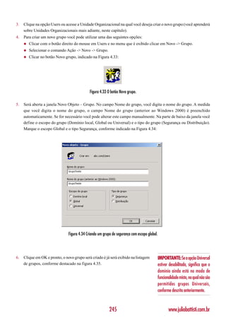 3.   Clique na opção Users ou acesse a Unidade Organizacional na qual você deseja criar o novo grupo (você aprenderá
     sobre Unidades Organizacionais mais adiante, neste capítulo).
4.   Para criar um novo grupo você pode utilizar uma das seguintes opções:
     ◆   Clicar com o botão direito do mouse em Users e no menu que é exibido clicar em Novo -> Grupo.
     ◆   Selecionar o comando Ação -> Novo -> Grupo.
     ◆   Clicar no botão Novo grupo, indicado na Figura 4.33:




                                              Figura 4.33 O botão Novo grupo.

5.   Será aberta a janela Novo Objeto – Grupo. No campo Nome do grupo, você digita o nome do grupo. A medida
     que você digita o nome do grupo, o campo Nome do grupo (anterior ao Windows 2000) é preenchido
     automaticamente. Se for necessário você pode alterar este campo manualmente. Na parte de baixo da janela você
     define o escopo do grupo (Domínio local, Global ou Universal) e o tipo do grupo (Segurança ou Distribuição).
     Marque o escopo Global e o tipo Segurança, conforme indicado na Figura 4.34:




                                Figura 4.34 Criando um grupo de segurança com escopo global.




6.   Clique em OK e pronto, o novo grupo será criado é já será exibido na listagem             IMPORTANTE: Se a opção Universal
     de grupos, conforme destacado na figura 4.35.                                             estiver desabilitada, significa que o
                                                                                               domínio ainda está no modo de
                                                                                               funcionalidade misto, no qual não são
                                                                                               permitidos grupos Universais,
                                                                                               conforme descrito anteriormente.


                                                           245                                        www.juliobattisti.com.br
 