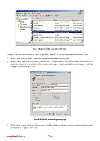 Figura 4.35 O grupo global GrupoTeste, recém criado.

Agora você irá adicionar usuários ao grupo GrupoTeste e aprender a configurar outras propriedades do grupo.

7.   Dê um clique duplo no grupo GrupoTeste para exibir as propriedades do grupo.
8.   Na guia Geral você pode inserir uma descrição, uma e-mail de contato do responsável pela administração do
     grupo. Você também pode alterar o tipo e o escopo do grupo e inserir comentários sobre o grupo, conforme
     exemplo ilustrado na Figura 4.36:




                                   Figura 4.36 Definindo propriedades gerais do grupo.

9.   Dê um clique na guia Membros. Obseve que, por padrão, esta guia está vazia, ou seja, nenhum usuário ou grupo
     pertence ainda ao grupo GrupoTeste.



www.juliobattisti.com.br                                  246
 
