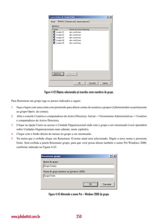 Figura 4.42 Objetos selecionados já inseridos como membros do grupo.

Para Renomear um grupo siga os passos indicados a seguir:

1.   Faça o logon com uma conta com permissão para alterar contas de usuários e grupos (Administrador ou pertencente
     ao grupo Opers. de contas).
2.   Abra o console Usuários e computadores do Active Directory: Iniciar -> Ferramentas Administrativas -> Usuários
     e computadores do Active Directory.
3.   Clique na opção Users ou acesse a Unidade Organizacional onde está o grupo a ser renomeado (você aprenderá
     sobre Unidades Organizacionais mais adiante, neste capítulo).
4.   Clique com o botão direito do mouse no grupo a ser renomeado.
5.   No menu que é exibido clique em Renomear. O nome atual será selecionado. Digite o novo nome e pressione
     Enter. Será exibida a janela Renomaer grupo, para que você possa alterar também o nome Pré Windows 2000,
     conforme indicado na Figura 4.43:




                                Figura 4.43 Alterando o nome Pré – Windows 2000 do grupo.




www.juliobattisti.com.br                                   250
 