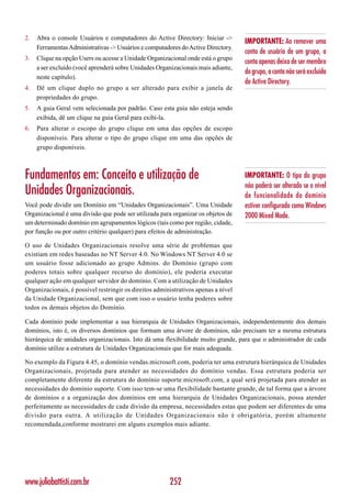 2.   Abra o console Usuários e computadores do Active Directory: Iniciar ->
                                                                                    IMPORTANTE: Ao remover uma
     Ferramentas Administrativas -> Usuários e computadores do Active Directory.
                                                                                    conta de usuário de um grupo, a
3.   Clique na opção Users ou acesse a Unidade Organizacional onde está o grupo
                                                                                    conta apenas deixa de ser membro
     a ser excluído (você aprenderá sobre Unidades Organizacionais mais adiante,
                                                                                    do grupo, a conta não será excluída
     neste capítulo).
                                                                                    do Active Directory.
4.   Dê um clique duplo no grupo a ser alterado para exibir a janela de
     propriedades do grupo.
5.   A guia Geral vem selecionada por padrão. Caso esta guia não esteja sendo
     exibida, dê um clique na guia Geral para exibi-la.
6.   Para alterar o escopo do grupo clique em uma das opções de escopo
     disponíveis. Para alterar o tipo do grupo clique em uma das opções de
     grupo disponíveis.



Fundamentos em: Conceito e utilização de                                            IMPORTANTE: O tipo do grupo
                                                                                    não poderá ser alterado se o nível
Unidades Organizacionais.                                                           de funcionalidade do domínio
Você pode dividir um Domínio em “Unidades Organizacionais”. Uma Unidade             estiver configurado como Windows
Organizacional é uma divisão que pode ser utilizada para organizar os objetos de    2000 Mixed Mode.
um determinado domínio em agrupamentos lógicos (tais como por região, cidade,
por função ou por outro critério qualquer) para efeitos de administração.

O uso de Unidades Organizacionais resolve uma série de problemas que
existiam em redes baseadas no NT Server 4.0. No Windows NT Server 4.0 se
um usuário fosse adicionado ao grupo Admins. do Domínio (grupo com
poderes totais sobre qualquer recurso do domínio), ele poderia executar
qualquer ação em qualquer servidor do domínio. Com a utilização de Unidades
Organizacionais, é possível restringir os direitos administrativos apenas a nível
da Unidade Organizacional, sem que com isso o usuário tenha poderes sobre
todos os demais objetos do Domínio.

Cada domínio pode implementar a sua hierarquia de Unidades Organizacionais, independentemente dos demais
domínios, isto é, os diversos domínios que formam uma árvore de domínios, não precisam ter a mesma estrutura
hierárquica de unidades organizacionais. Isto dá uma flexibilidade muito grande, para que o administrador de cada
domínio utilize a estrutura de Unidades Organizacionais que for mais adequada.

No exemplo da Figura 4.45, o domínio vendas.microsoft.com, poderia ter uma estrutura hierárquica de Unidades
Organizacionais, projetada para atender as necessidades do domínio vendas. Essa estrutura poderia ser
completamente diferente da estrutura do domínio suporte.microsoft.com, a qual será projetada para atender as
necessidades do domínio suporte. Com isso tem-se uma flexibilidade bastante grande, de tal forma que a árvore
de domínios e a organização dos domínios em uma hierarquia de Unidades Organizacionais, possa atender
perfeitamente as necessidades de cada divisão da empresa, necessidades estas que podem ser diferentes de uma
divisão para outra. A utilização de Unidades Organizacionais não é obrigatória, porém altamente
recomendada,conforme mostrarei em alguns exemplos mais adiante.




www.juliobattisti.com.br                                252
 