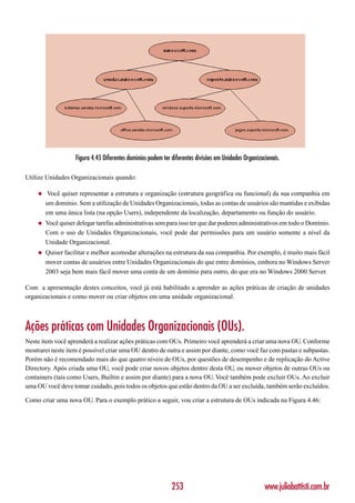 Figura 4.45 Diferentes domínios podem ter diferentes divisões em Unidades Organizacionais.

Utilize Unidades Organizacionais quando:

    ◆    Você quiser representar a estrutura e organização (estrutura geográfica ou funcional) da sua companhia em
        um domínio. Sem a utilização de Unidades Organizacionais, todas as contas de usuários são mantidas e exibidas
        em uma única lista (na opção Users), independente da localização, departamento ou função do usuário.
    ◆   Você quiser delegar tarefas administrativas sem para isso ter que dar poderes administrativos em todo o Domínio.
        Com o uso de Unidades Organizacionais, você pode dar permissões para um usuário somente a nível da
        Unidade Organizacional.
    ◆   Quiser facilitar e melhor acomodar alterações na estrutura da sua companhia. Por exemplo, é muito mais fácil
        mover contas de usuários entre Unidades Organizacionais do que entre domínios, embora no Windows Server
        2003 seja bem mais fácil mover uma conta de um domínio para outro, do que era no Windows 2000 Server.

Com a apresentação destes conceitos, você já está habilitado a aprender as ações práticas de criação de unidades
organizacionais e como mover ou criar objetos em uma unidade organizacional.



Ações práticas com Unidades Organizacionais (OUs).
Neste item você aprenderá a realizar ações práticas com OUs. Primeiro você aprenderá a criar uma nova OU. Conforme
mostrarei neste item é possível criar uma OU dentro de outra e assim por diante, como você faz com pastas e subpastas.
Porém não é recomendado mais do que quatro níveis de OUs, por questões de desempenho e de replicação do Active
Directory. Após criada uma OU, você pode criar novos objetos dentro desta OU, ou mover objetos de outras OUs ou
containers (tais como Users, Builtin e assim por diante) para a nova OU. Você também pode excluir OUs. Ao excluir
uma OU você deve tomar cuidado, pois todos os objetos que estão dentro da OU a ser excluída, também serão excluídos.

Como criar uma nova OU. Para o exemplo prático a seguir, vou criar a estrutura de OUs indicada na Figura 4.46:




                                                             253                                      www.juliobattisti.com.br
 