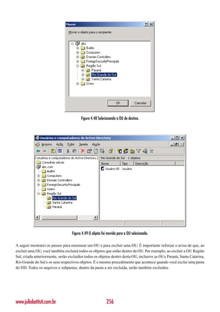 Figura 4.48 Selecionando a OU de destino.




                                  Figura 4.49 O objeto foi movido para a OU selecionada.

A seguir mostrarei os passos para renomear um OU e para excluir uma OU. É importante reforçar o aviso de que, ao
excluir uma OU, você também excluirá todos os objetos que estão dentro da OU. Por exemplo, ao excluir a OU Região
Sul, criada anteriormente, serão excluídos todos os objetos dentro desta OU, inclusive as OUs Paraná, Santa Catarina,
Rio Grande do Sul e os seus respectivos objetos. É o mesmo procedimento que acontece quando você exclui uma pasta
do HD. Todos os arquivos e subpastas, dentro da pasta a ser excluída, serão também excluídos.




www.juliobattisti.com.br                                  256
 