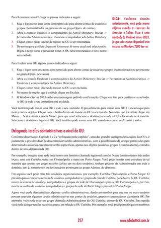 Para Renomear uma OU siga os passos indicados a seguir:
                                                                                    DICA: Conforme descrito
1.   Faça o logon com uma conta com permissão para alterar contas de usuários e     anteriormente, você pode mover
     grupos (Administrador ou pertencente ao grupo Opers. de contas).               objetos usando os recursos de
2.   Abra o console Usuários e computadores do Active Directory: Iniciar ->         Arrastar e Soltar. Essa é uma
     Ferramentas Administrativas -> Usuários e computadores do Active Directory.    novidade do Windows Server 2003,
3.   Clique com o botão direito do mouse na OU a ser renomeada.                     já que não estava disponível este
5.   No menu que é exibido clique em Renomear. O nome atual será selecionado.       recurso no Windows 2000 Server.
     Digite o novo nome e pressione Enter. A OU será renomeada e o novo nome
     será exibido.

Para Excluir uma OU siga os passos indicados a seguir:

1.   Faça o logon com uma conta com permissão para alterar contas de usuários e grupos (Administrador ou pertencente
     ao grupo Opers. de contas).
2.   Abra o console Usuários e computadores do Active Directory: Iniciar -> Ferramentas Administrativas ->
     Usuários e computadores do Active Directory.
3.   Clique com o botão direito do mouse na OU a ser excluida.
4.   No menu de opções que é exibido clique em Excluir.
5.   O Windows Server 2003 exibe uma mensagem pedindo confirmação. Clique em Sim para confirmar a exclusão.
     A OU (e todo o seu conteúdo) será excluída.

Você também pode mover uma OU e todo o seu conteúdo. O procedimento para mover uma OU é o mesmo que para
mover outros objetos. Clique com o botão direito do mouse na OU a ser movida. No menu que é exibido clique em
Mover.... Será exibida a janela Mover, para que você selecione o destino para onde a OU selecionada será movida.
Selecione o destino e clique em OK. Você também pode mover uma OU usando o recurso de Arrastar e soltar.


Delegando tarefas administrativas a nível de OU:
Conforme descrito nos Capítulo 1 e 2 e “reforçado neste capítulo”, uma das grandes vantagens/utilizações das OUs, é
justamente a possibilidade de descentralizar tarefas administrativas, com a possibilidade de delegar permissões para
determinados usuários executarem tarefas específicas, apenas nos objetos (usuários, grupos e computadores), contidos
dentro de uma determinada OU.

Por exemplo, imagine uma rede onde temos um domínio chamado regiaosul.com.br. Neste domínio temos três redes
locais, uma em Curitiba, outra em Florianópolis e outra em Porto Alegre. Você pode montar uma estrutura de tal
maneira que apenas um grupo restrito (talvez um ou dois usuários), tenham poderes de Administrador em todo o
domínio, isto é, somente um ou dois usuários pertençam ao grupo Admins. do domínio.

Em seguida você pode criar três unidades organizacionais, por exemplo: Curitiba, Florianópolis e Porto Alegre. O
próximo passo é mover as contas de usuários, computadores e grupos da rede de Curitiba, para dentro da OU Curitiba;
mover as contas de usuários, computadores e grupos da rede de Florianópolis para a OU Florianópolis e, por fim,
mover as contas de usuários, computadores e grupos da rede de Porto Alegre para a OU Porto Alegre.

Agora você pode descentralizar algumas tarefas administrativas, dando permissões para que um ou mais usuários
possam executar algumas tarefas administrativas nas contas de usuários, grupos e computadores da própria OU. Por
exemplo, você pode criar um grupo chamada Administradores da OU Curitiba, dentro da OU Curitiba. Em seguida
você pode delegar tarefas para este grupo, em relação a OU Curitiba. Por exemplo, você pode permitir que os membros




                                                         257                               www.juliobattisti.com.br
 